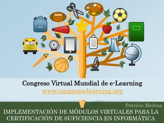 Congreso Virtual Mundial de e-Learning 
Patricio Medina 
www.congresoelearning.org 
IMPLEMENTACIÓN DE MÓDULOS VIRTUALES PARA LA 
CERTIFICACIÓN DE SUFICIENCIA EN INFORMÁTICA 
 