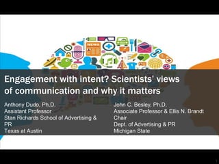 1
Engagement with intent? Scientists’ views
of communication and why it matters
Anthony Dudo, Ph.D.
Assistant Professor
Stan Richards School of Advertising &
PR
Texas at Austin
John C. Besley, Ph.D.
Associate Professor & Ellis N. Brandt
Chair
Dept. of Advertising & PR
Michigan State
 