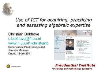 Use of ICT for acquiring, practicing and assessing algebraic expertise Christian Bokhove [email_address] www.fi.uu.nl/~christianb Supervisors: Paul Drijvers and Jan van Maanen Dudoc 18-jan-2011 