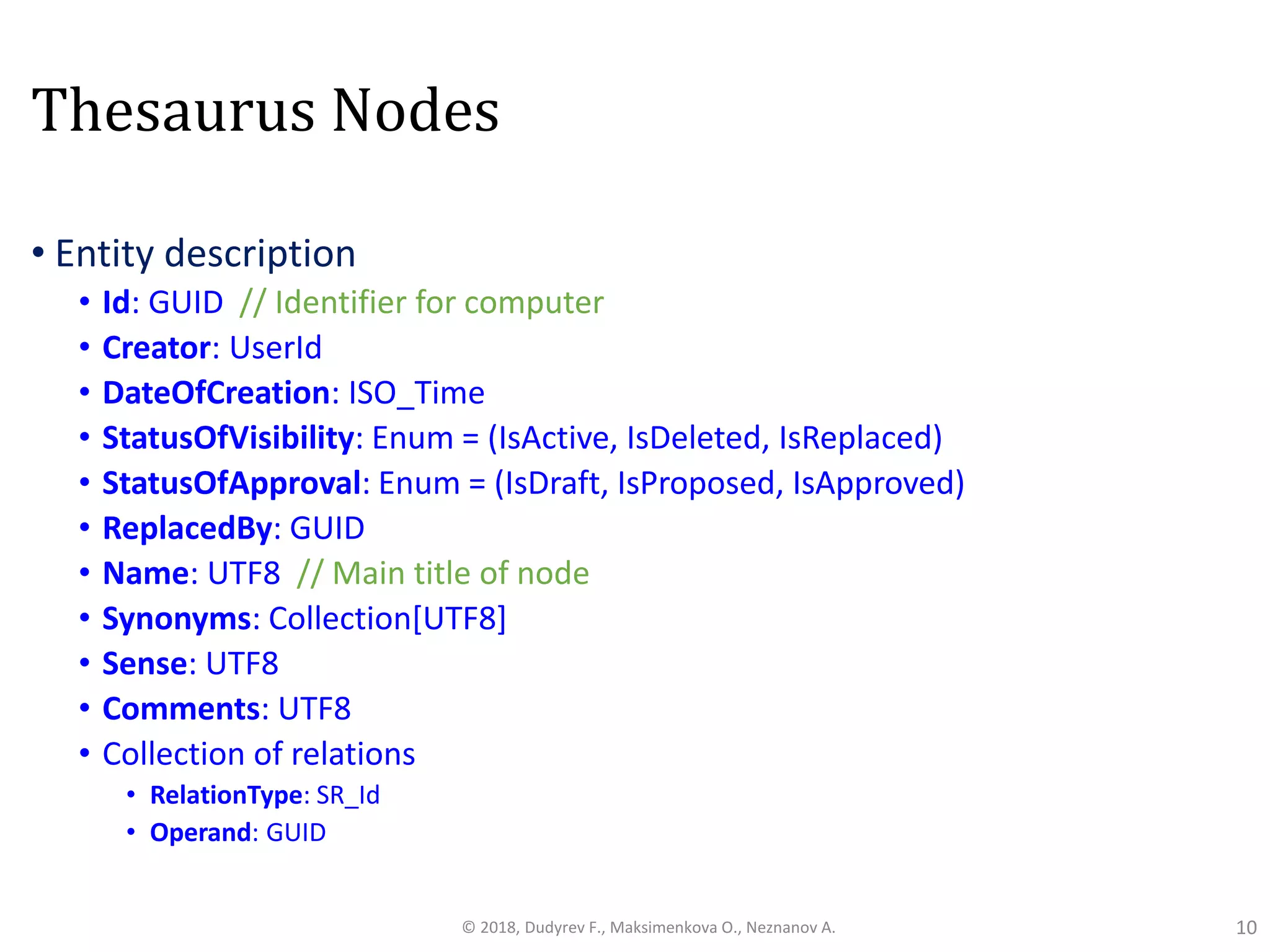 Thesaurus Nodes
• Entity description
• Id: GUID // Identifier for computer
• Creator: UserId
• DateOfCreation: ISO_Time
• StatusOfVisibility: Enum = (IsActive, IsDeleted, IsReplaced)
• StatusOfApproval: Enum = (IsDraft, IsProposed, IsApproved)
• ReplacedBy: GUID
• Name: UTF8 // Main title of node
• Synonyms: Collection[UTF8]
• Sense: UTF8
• Comments: UTF8
• Collection of relations
• RelationType: SR_Id
• Operand: GUID
10© 2018, Dudyrev F., Maksimenkova O., Neznanov A.
 