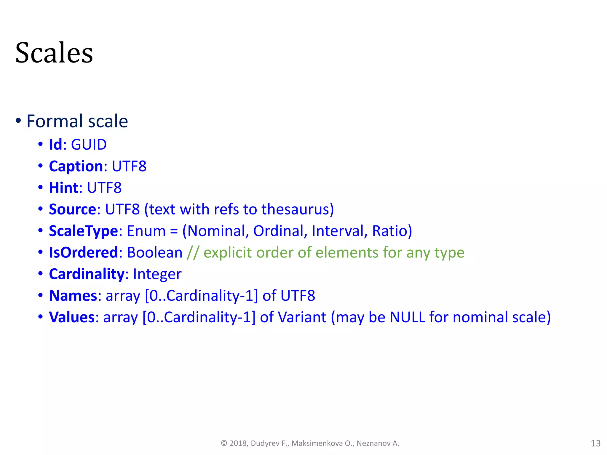 Scales
• Formal scale
• Id: GUID
• Caption: UTF8
• Hint: UTF8
• Source: UTF8 (text with refs to thesaurus)
• ScaleType: Enum = (Nominal, Ordinal, Interval, Ratio)
• IsOrdered: Boolean // explicit order of elements for any type
• Cardinality: Integer
• Names: array [0..Cardinality-1] of UTF8
• Values: array [0..Cardinality-1] of Variant (may be NULL for nominal scale)
13© 2018, Dudyrev F., Maksimenkova O., Neznanov A.
 