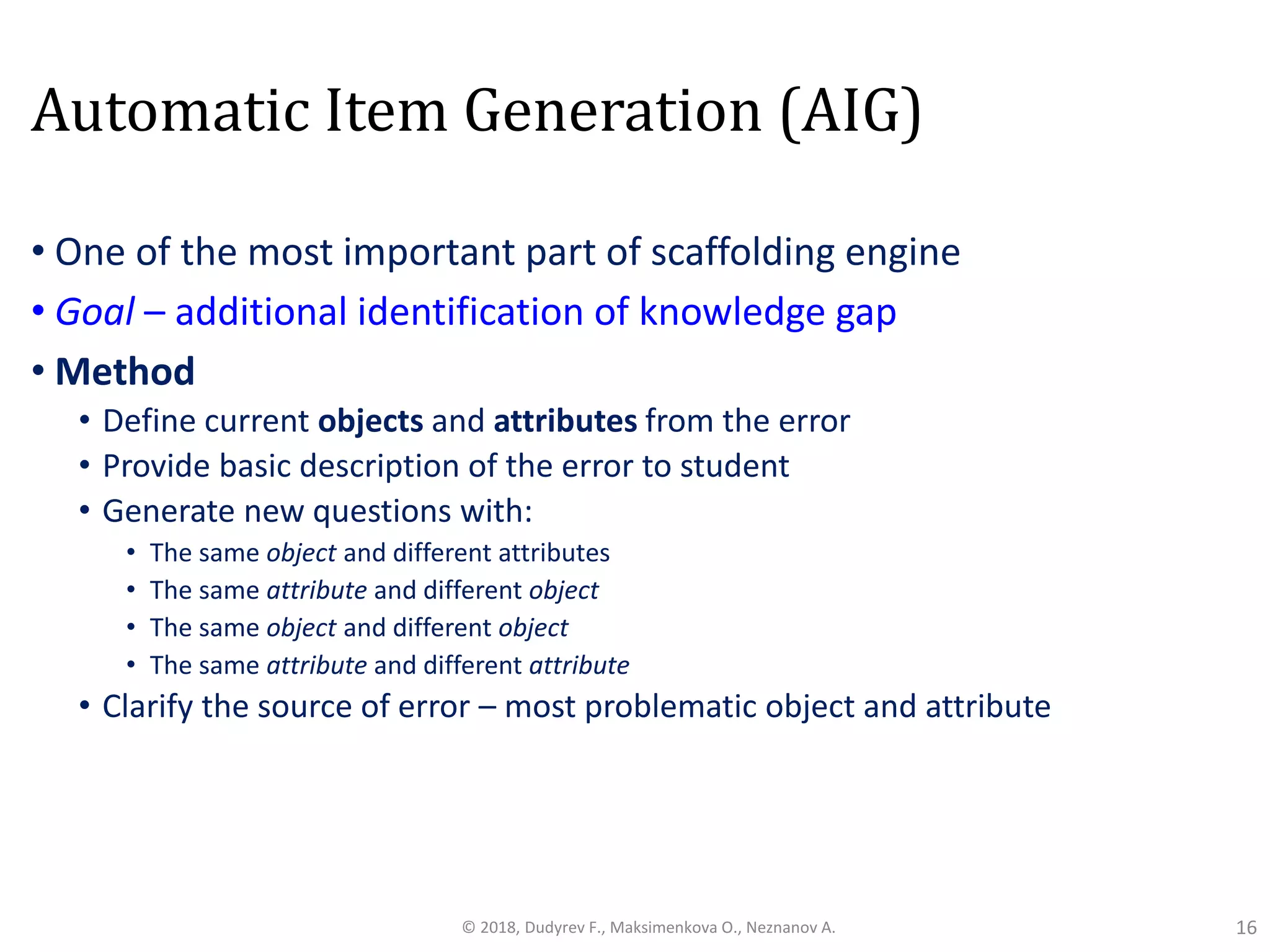 Automatic Item Generation (AIG)
• One of the most important part of scaffolding engine
• Goal – additional identification of knowledge gap
• Method
• Define current objects and attributes from the error
• Provide basic description of the error to student
• Generate new questions with:
• The same object and different attributes
• The same attribute and different object
• The same object and different object
• The same attribute and different attribute
• Clarify the source of error – most problematic object and attribute
16© 2018, Dudyrev F., Maksimenkova O., Neznanov A.
 