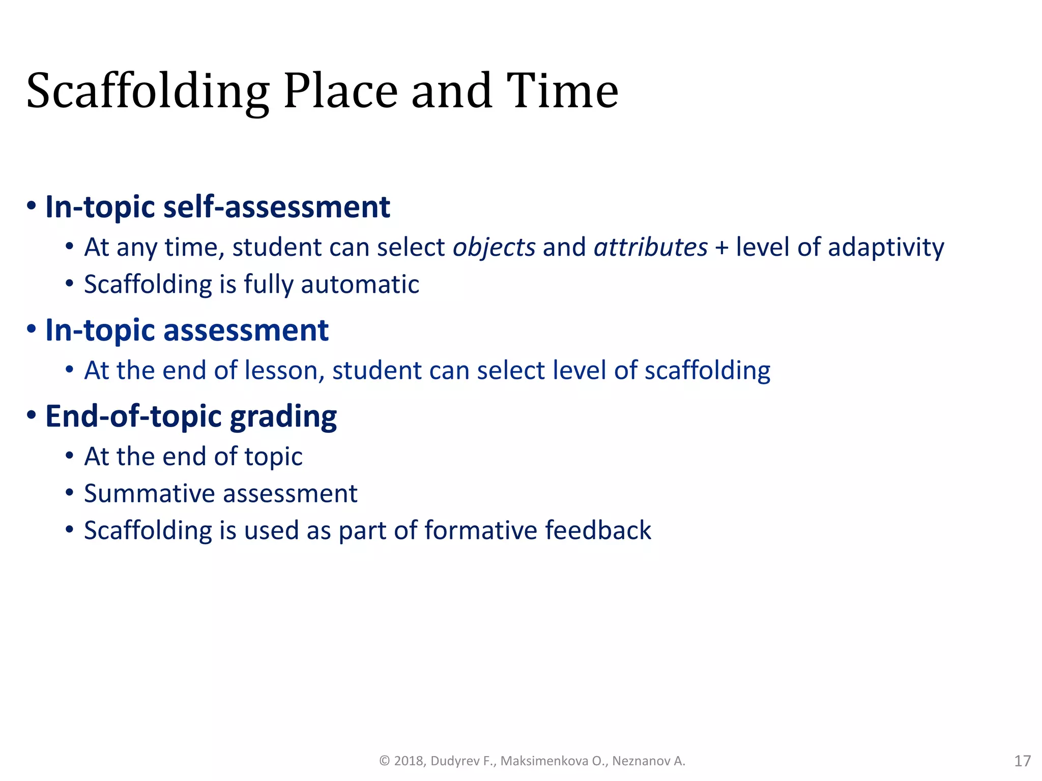 Scaffolding Place and Time
• In-topic self-assessment
• At any time, student can select objects and attributes + level of adaptivity
• Scaffolding is fully automatic
• In-topic assessment
• At the end of lesson, student can select level of scaffolding
• End-of-topic grading
• At the end of topic
• Summative assessment
• Scaffolding is used as part of formative feedback
17© 2018, Dudyrev F., Maksimenkova O., Neznanov A.
 