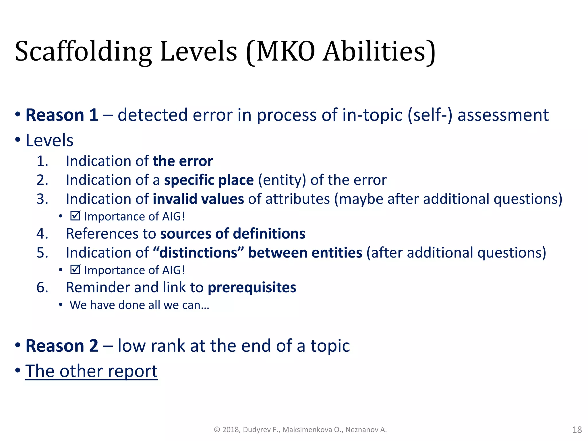 Scaffolding Levels (MKO Abilities)
• Reason 1 – detected error in process of in-topic (self-) assessment
• Levels
1. Indication of the error
2. Indication of a specific place (entity) of the error
3. Indication of invalid values of attributes (maybe after additional questions)
•  Importance of AIG!
4. References to sources of definitions
5. Indication of “distinctions” between entities (after additional questions)
•  Importance of AIG!
6. Reminder and link to prerequisites
• We have done all we can…
• Reason 2 – low rank at the end of a topic
• The other report
18© 2018, Dudyrev F., Maksimenkova O., Neznanov A.
 