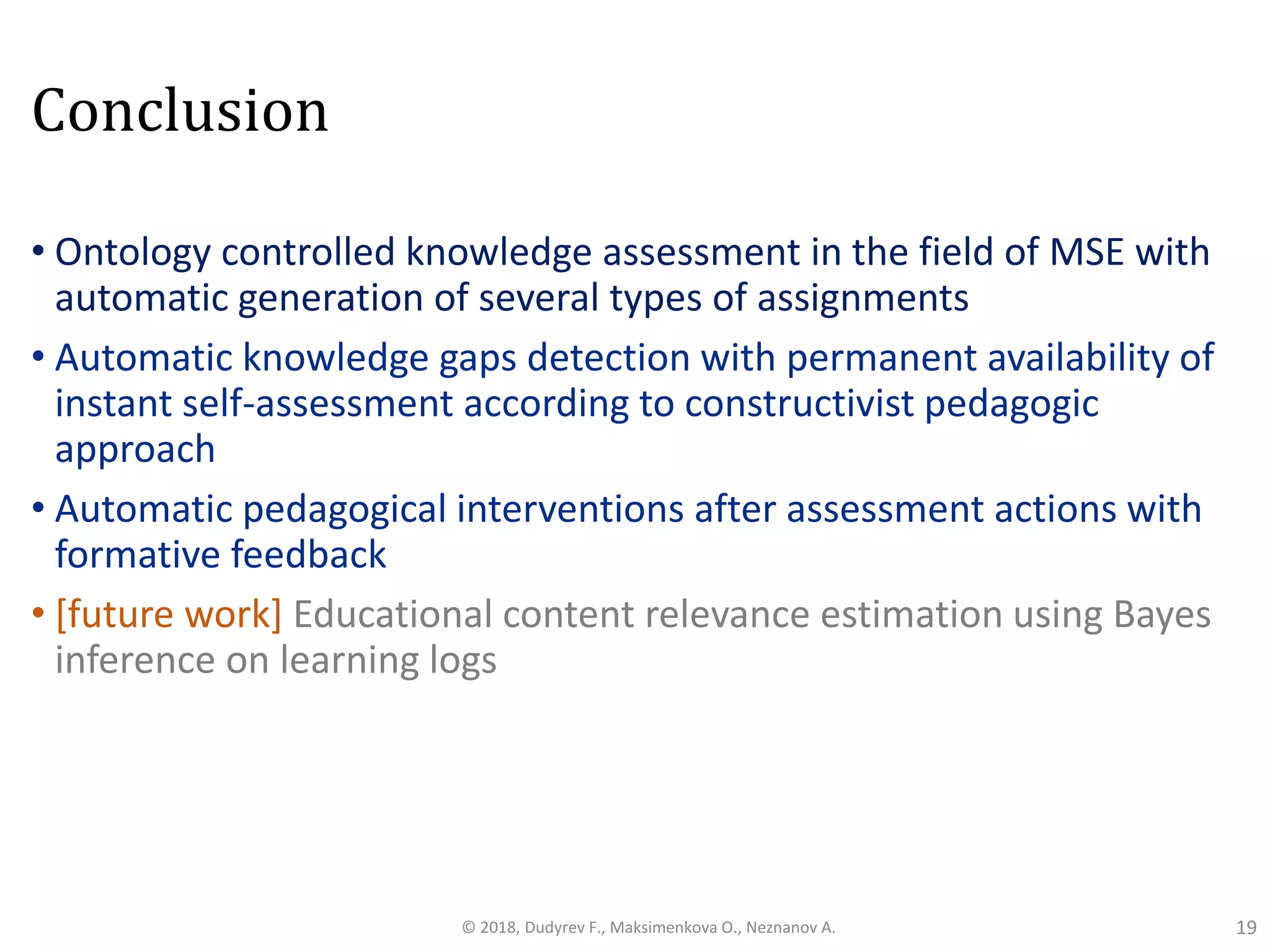 Conclusion
• Ontology controlled knowledge assessment in the field of MSE with
automatic generation of several types of assignments
• Automatic knowledge gaps detection with permanent availability of
instant self-assessment according to constructivist pedagogic
approach
• Automatic pedagogical interventions after assessment actions with
formative feedback
• [future work] Educational content relevance estimation using Bayes
inference on learning logs
19© 2018, Dudyrev F., Maksimenkova O., Neznanov A.
 