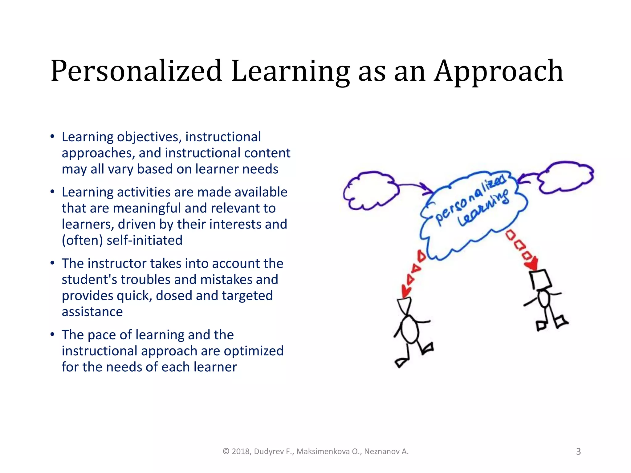 Personalized Learning as an Approach
• Learning objectives, instructional
approaches, and instructional content
may all vary based on learner needs
• Learning activities are made available
that are meaningful and relevant to
learners, driven by their interests and
(often) self-initiated
• The instructor takes into account the
student's troubles and mistakes and
provides quick, dosed and targeted
assistance
• The pace of learning and the
instructional approach are optimized
for the needs of each learner
© 2018, Dudyrev F., Maksimenkova O., Neznanov A. 3
 
