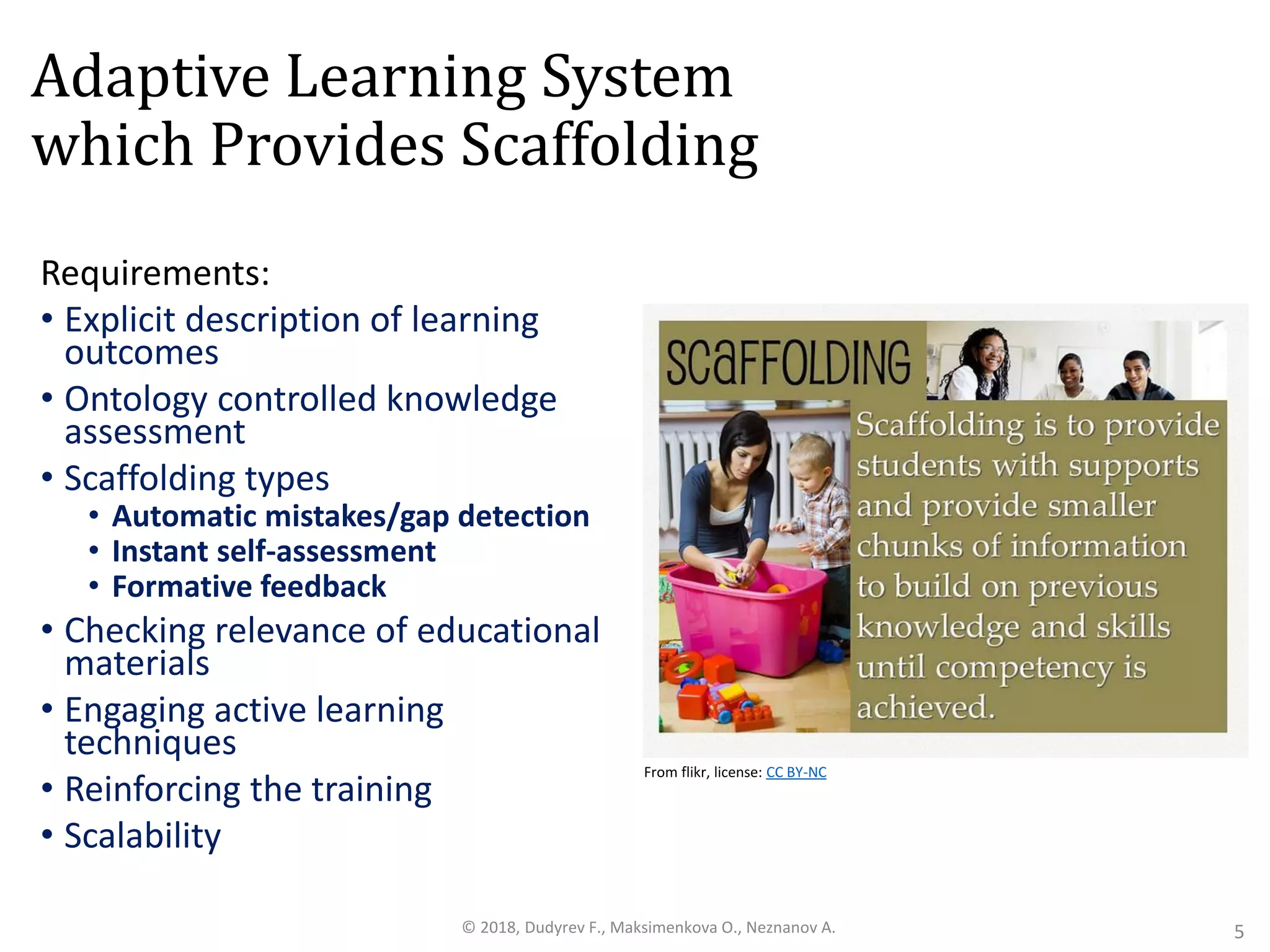 Adaptive Learning System
which Provides Scaffolding
Requirements:
• Explicit description of learning
outcomes
• Ontology controlled knowledge
assessment
• Scaffolding types
• Automatic mistakes/gap detection
• Instant self-assessment
• Formative feedback
• Checking relevance of educational
materials
• Engaging active learning
techniques
• Reinforcing the training
• Scalability
5© 2018, Dudyrev F., Maksimenkova O., Neznanov A.
From flikr, license: CC BY-NC
 