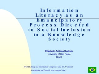 Information Literacy as an Emancipatory Process Directed to Social Inclusion in a Knowledge  Society Elisabeth Adriana Dudziak  University of Sao Paulo  Brazil  World Library and Information Congress / 72nd IFLA General Conference and Council, eoul, August 2006 