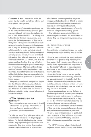 • Outcomes of use: These are the health out             price. Without a knowledge of how drugs are
comes (i.e. the benefits and adverse effects) and       being prescribed and used, it is difficult to initiate
the economic consequences.                              a discussion on rational drug use or to suggest
                                                        measures to improve prescribing habits.
The initial focus of pharmacoepidemiology was           Information on the past performance of prescri-
on the safety of individual drug products (phar-        bers is the linchpin of any auditing system.
macosurveillance), but it now also includes stu-           Drug utilization research in itself does not
dies of their beneficial effects. The driving force     necessarily provide answers, but it contributes to
behind this development was a growing awa-              rational drug use in important ways as described
reness that the health outcomes of drug use in          below.
the rigorous setting of randomized clinical trials
are not necessarily the same as the health outco-       1.2.1 Description of drug
mes of drug use in everyday practice. The clini-        use patterns
cal trials needed to obtain marketing authori-          Drug utilization research can increase our under-
zation for new drugs involve limited numbers of         standing of how drugs are being used as follows.
carefully selected patients, who are treated and
followed-up for a relatively short time in strictly     • It can be used to estimate the numbers of pati-
controlled conditions. As a result, such trials do      ents exposed to specified drugs within a given
not accurately reflect how drug use will affect         time period. Such estimates may either refer to          9
health outcomes in everyday practice under every-       all drug users, regardless of when they started to
day circumstances. Pharmacoepidemiological              use the drug (prevalence), or focus on patients
studies often make useful contributions to our          who started to use the drug within the selected
knowledge about effectiveness and safety, because,      period (incidence).
unlike clinical trials, they assess drug effects in     • It can describe the extent of use at a certain
large, heterogeneous populations of patients over       moment and/or in a certain area (e.g. in a coun-
longer periods.                                         try, region, community or hospital). Such des-
   Drug utilization research also provides insight      criptions are most meaningful when they form
into the efficiency of drug use, i.e. whether a         part of a continuous evaluation system, i.e. when
certain drug therapy provides value for money           the patterns are followed over time and trends in
and the results of such research can be used to         drug use can be discerned.
help to set priorities for the rational allocation of   • Researchers can estimate (e.g. on the basis of
health care budgets.                                    epidemiological data on a disease) to what extent
                                                        drugs are properly used, overused or underused.
1.2 Why drug utilization                                • It can determine the pattern or profile of drug
research?                                               use and the extent to which alternative drugs are
  Description of drug use pattern; early signals        being used to treat particular conditions.
  of irrational use of drugs; interventions to          • It can be used to compare the observed patterns
  improve drug use; quality control cycle;              of drug use for the treatment of a certain disease
  continuous quality improvement                        with current recommendations or guidelines.
                                                        • It can be used in the application of quality indi-
The principal aim of drug utilization research is       cators to patterns of drug utilization. An exam-
to facilitate the rational use of drugs in popu-        ple is the so-called DU90% (drug utilization
lations. For the individual patient, the rational       90%), a further development of the «top-ten»
use of a drug implies the prescription of a well-       list.
documented drug at an optimal dose, together               The DU90% segment reflects the number of
with the correct information, at an affordable          drugs that account for 90% of drug prescriptions
 