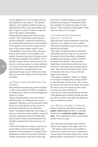 and the adherence to local or national prescrip-     mal practice, whether pedagogic interventions
     tion guidelines in this segment. This general        (education) are required or whether the guide-
     indicator can be applied at different levels (e.g.   lines should be reviewed in the light of actual
     individual prescriber, group of prescribers, hos-    practice. These hypotheses should apply to both
     pitals, region or county) to obtain a rough esti-    under use and over use of drugs.
     mate of the quality of prescribing.
     • Drug utilization data can be fed back to pre-      1.2.3 Interventions to improve
     scribers. This is particularly useful when the       drug use - follow-up
     drug prescribing by a particular individual can      Drug utilization research undertaken in the follo-
     be compared with some form of «gold standard»        wing ways may enable us to assess whether
     or best practice, and with the average prescrip-     interventions intended to improve drug use have
     tions in the relevant country, region or area.       had the desired impact.
     • The number of case reports about a drug pro-       • The effects of measures taken to ameliorate
     blem or adverse effects can be related to the        undesirable patterns of drug use (e.g. provision
     number of patients exposed to the drug to assess     of regional or local formularies, information
     the potential magnitude of the problem. If it is     campaigns and regulatory policies) should be
     possible to detect that the reaction is more com-    monitored and evaluated. The researchers
     mon in a certain age group, in certain conditions    should bear in mind that prescribers may have
10   or at a given dose level, improving the informa-     switched to other drugs that are equally undesi-
     tion on indications, contraindications and           rable. These potential alternative drugs should
     appropriate dosages may be sufficient to ensure      be included in the survey to assess the full
     safer use and avoid withdrawal of the drug from      impact of the measure.
     the market.                                          • The impact of regulatory changes or changes
                                                          in insurance or reimbursement systems should
     1.2.2 Early signals of irrational use                be assessed using a broad survey. This is neces-
     of drugs                                             sary because the total cost to society may remain
     Drug utilization research may generate hypothe-      the same or may even increase if more expen-
     ses that set the agenda for further investigations   sive drugs are used as alternatives.
     as outlined below, and thus avoid prolonged irra-    • The extent to which the promotional activities
     tional use of drugs.                                 of the pharmaceutical industry and the educatio-
     • Drug utilization patterns and costs between        nal activities of the society affect the patterns of
     different regions or at different times may be       drug use should be assessed.
     compared. Hypotheses can be generated to form
     the basis for investigations of the reasons for,     1.2.4 Quality control of drug use
     and health implications of, the differences          Drug use should be controlled according to a
     found. Geographical differences and changes in       quality control cycle that offers a systematic
     drug use over time may have medical, social and      framework for continuous quality improve-
     economic implications both for the individual        ment. The components of such a cycle are illu-
     patient and for society, and should therefore be     strated on the next page.
     identified, explained and, when necessary cor-
     rected.                                              After step 4, the cycle begins again with new
     • The observed patterns of drug use can be com-      analyses, the setting of new targets, and so on.
     pared with the current recommendations and             The quality control cycle can be applied at
     guidelines for the treatment of a certain disease.   many levels, ranging from local or regional dis-
     Hypotheses can then be generated to determine        cussion groups consisting of physicians, clinical
     whether discrepancies represent less than opti-      pharmacologists or pharmacists to national and
 