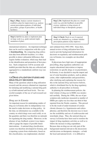 Step 1. Plan. Analyse current situation to               Step 2. Do. Implement the plan on a small
 establish a plan for improvment (e.g. analyse            scale (e.g. provide feedback on possible
 current prescription patterns of individual              overuse, underuse or drug misuse of
 prescribers, groups of prescribers, or health            individual drugs or therapeutic groups).
 facilities).


 Step 4. Act Revise plan or implement plan                Step 3. Check Check to see if expected
 on large scale (e.g. guide national imple-               results are obtained (e.g. evaluate whether
 mentation of plan).                                      prescription patterns really improve).

international initiatives. An important technique     and validated from 1992-1994. Since then,
that can be used in conjunction with this cycle       annual reviews of drug utilization have been
is benchmarking. By comparing drug utiliza-           used to provide background information for
tion data from different localities, it is often      decisions on regulatory and reimbursement poli-
possible to detect substantial differences that       cies in Estonia; two examples are described
require further evaluation, which may then lead       below.
to the identification and promotion of best prac-        If physicians have high rates of inappropriate
tice. Such comparisons will be accurate and           prescribing, drug regulatory authorities can          11
truthful provided that the data are collected and     require educational intervention or impose
aggregated in a standardized, uniform way (see        restrictions on specific drugs or on practitioners.
chapter 5).                                           In Estonia, it was decided to stop the import and
                                                      use of some hazardous products, such as phena-
1.3 Drug utilization studies and                      cetine, older sulphonamides and pyrazolones,
drug policy decisions                                 after clarifying and explaining the reasons for
Many of the questions asked in drug utilization       this in the national Drug information bulletin,
research and the answers obtained are important       which is distributed free by the drug regulatory
for initiating and modifying a rational drug poli-    authority to all prescribers in Estonia.
cy at both national and local levels. Two suc-           In planning the reimbursement policies, the
cessful examples of the use of such research are      total volume of drug use in DDDs was monito-
given below.                                          red carefully. During the 1990s, the use of pre-
                                                      scription-only medicines measured as number of
Drug use in Estonia                                   DDDs per capita was less than one third of that
An important reason for undertaking studies of        reported from the Nordic countries. This proved
drug use in Estonia after its independence was        to be the result of under-treatment of certain
the need to make decisions on drug policy. At         chronic diseases (i.e. hypertension and schizo-
the time, no information was available in the         phrenia), and therefore the decision was to incre-
country on which drugs were used (sold), or on        ase the availability and use of cardiovascular and
the quantities and there was therefore no rationale   neuroleptic drugs. Thus, the national drug use
for regulating the drug market. Moreover, in the      surveys in Estonia have been used to monitor the
absence of any feedback system it was impos-          impact of drug regulatory activities as well as to
sible to gauge the impact of possible future          follow the increase in drug expenditure.
interventions. A national drug classification         Because data on drug use are only part of the
system was therefore developed for Estonia, and       background material relevant to the discussions
a reporting system from wholesalers, based on         and decisions on therapeutic strategies - at both
this classification, was implemented, checked         the local and national levels - it is difficult to
 