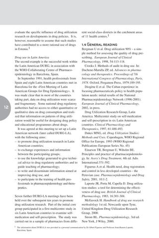 evaluate the specific influence of drug utilization                     rent social-class districts in the catchment areas
     research on developments in drug policies. It is,                       of 11 health centres.1
     however, reasonable to assume that such studies
     have contributed to a more rational use of drugs                        1.4 General reading
     in Estonia.1                                                            Bergman U et al. Drug utilization 90% - a sim-
                                                                             ple method for assessing the quality of drug pre-
     Drug use in Latin America                                               scribing. European Journal of Clinical
     The second example is the successful work within                        Pharmacology, 1998, 54:113-118.
     the Latin American DURG, in association with                               Crooks J. Methods of audit in drug use. In:
     the WHO Collaborating Centre of Pharmaco-                               Duchene-Marulla ZP, ed. Advances in pharma-
     epidemiology in Barcelona, Spain.                                       cology and therapeutics. Proceedings of 7th
       In September 1991, health professionals from                          International Congress of Pharmacology, Paris,
     Spain and eight Latin American countries met in                         1978. Oxford, Pergamon Press, 1979:189-195.
     Barcelona for the «First Meeting of Latin                                  Diogène E et al. The Cuban experience in
     American Groups for Drug Epidemiology». It                              focusing pharmaceuticals policy to health popu-
     was made clear that in most of the countries                            lation needs: initial results of the National
     taking part, data on drug utilization were scarce                       Pharmacoepidemiology Network (1996-2001).
     and fragmentary. Some national drug regulatory                          European Journal of Clinical Pharmacology,
12   authorities had no access to either quantitative or                     2002, in press.
     qualitative data on drug consumption and reali-                            Drug Utilization Research Group, Latin
     zed that information on patterns of drug utili-                         America. Multicenter study on self-medication
     zation would be useful for designing drug policy                        and self-prescription in six Latin American
     and educational programmes about drugs.                                 countries. Clinical Pharmacology and
       It was agreed at this meeting to set up a Latin                       Therapeutics, 1997, 61:488-493.
     American network (later called DURG-LA),                                   Dukes MNG, ed. Drug Utilization Studies:
     with the following aims:                                                Methods and Uses. Copenhagen, WHO Regional
     – to promote drug utilization research in Latin                         Office for Europe, 1993 (WHO Regional
       American countries;                                                   Publications European Series No. 45)
     – to exchange experiences and information                                  Einarson TR, Bergman U, Wiholm BE.
       between the participating groups;                                     Principles and practice of pharmacoepidemiolo-
     – to use the knowledge generated to give techni-                        gy. In: Avery’s Drug Treatment, 4th ed. Adis
       cal advice to drug regulatory authorities and to                      International:371-392.
       guide teaching of pharmacology;                                          Figueras A et al. Health need, drug registration
     – to write and disseminate information aimed at                         and control in less developed countries - the
       improving drug use, and                                               Peruvian case. Pharmacoepidemiology and Drug
     – to participate in the training of health pro-                         Safety, 2001, 10:1-2.
       fessionals in pharmacoepidemiology and thera-                            Laporte JR, Porta M, Capella D. Drug utiliza-
       peutics.                                                              tion studies: a tool for determining the effecti-
                                                                             veness of drug use. British Journal of Clinical
     Seven further DURG-LA meetings have been                                Pharmacology, 1983, 16:301-304.
     held over the subsequent ten years to promote                              McGavock H. Handbook of drug use research
     drug utilization research. Part of the initial core                     methodology 1st ed. Newcastle upon Tyne,
     group participated in a first multicentre study in                      United Kingdom Drug Utilization Research
     six Latin American countries to examine self-                           Group, 2000.
     medication and self-prescription. The study was                            Strom BL. Pharmacoepidemiology, 3rd ed.
     carried out in a sample of pharmacies from diffe-                       New York, J Wiley, 2000.
     1 The information about DURG-LA was provided in a personal communication by Dr Albert Figueras and Professor Joan-Ramon Laporte,
       Barcelona, Spain.
 