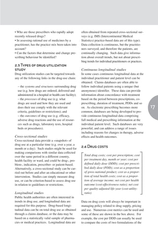 • Who are those prescribers who rapidly adopt            often obtained from repeated cross-sectional sur-
recently released drugs?                                 veys (e.g. IMS (Intercontinental Medical
• In assessing rational use of medicines by a            Statistics) practice-based data are of this type).
practitioner, has the practice mix been taken into       Data collection is continuous, but the practitio-
account?                                                 ners surveyed, and therefore the patients, are
• Can the factors that determine and change pre-         continually changing. Such data give informa-
scribing behaviour be identified?                        tion about overall trends, but not about prescri-
                                                         bing trends for individual practitioners or practices.
2.5 Types of drug utilization
study                                                    Continuous longitudinal studies
Drug utilization studies can be targeted towards         In some cases continuous longitudinal data at the
any of the following links in the drug-use chain:        individual practitioner and patient level can be
                                                         obtained. Claims databases are often able to
  – the systems and structures surrounding drug          follow individual patients using a unique (but
  use (e.g. how drugs are ordered, delivered and         anonymous) identifier. These data can provide
  administered in a hospital or health care facility);   information about concordance with treatment
  – the processes of drug use (e.g. what                 based on the period between prescriptions, co-
  drugs are used and how they are used and               prescribing, duration of treatment, PDDs and so
  does their use comply with the relevant                on. As electronic prescribing becomes more               17
  criteria, guidelines or restrictions); and             common, databases are being developed to pro-
  – the outcomes of drug use (e.g. efficacy,             vide continuous longitudinal data comprising
  adverse drug reactions and the use of resour-          full medical and prescribing information at the
  ces such as drugs, laboratory tests, hospital          individual patient level. Such databases are very
  beds or procedures).                                   powerful, and can address a range of issues
                                                         including reasons for changes in therapy, adverse
Cross-sectional studies                                  effects and health outcomes.
Cross-sectional data provide a «snapshot» of
drug use at a particular time (e.g. over a year, a
month or a day). Such studies might be used for
                                                         2.6 Drug costs
making comparisons with similar data collected
over the same period in a different country,               Total drug costs; cost per prescription; cost
health facility or ward, and could be drug-, pro-          per treatment day, month or year; cost per
blem-, indication, prescriber- or patient-based.           defined daily dose (DDD); cost per prescri-
Alternatively, a cross-sectional study can be car-         bed daily dose (PDD); cost as a proportion
ried out before and after an educational or other          of gross national product; cost as a propor-
intervention. Studies can simply measure drug              tion of total health costs; cost as a propor-
use, or can be criterion-based to assess drug use          tion of average income; net cost per health
in relation to guidelines or restrictions.                 outcome (cost-effectiveness ratio); net cost
                                                           per quality adjusted life-year (cost-utility-
Longitudinal studies                                       ratio)
Public health authorities are often interested in
trends in drug use, and longitudinal data are            Data on drug costs will always be important in
required for this purpose. Drug-based longi-             managing policy related to drug supply, pricing
tudinal data can be on total drug use as obtained        and use. Numerous cost metrics can be used and
through a claims database, or the data may be            some of these are shown in the box above. For
based on a statistically valid sample of pharma-         example, the cost per DDD can usually be used
cies or medical practices. Longitudinal data are         to compare the costs of two formulations of the
 