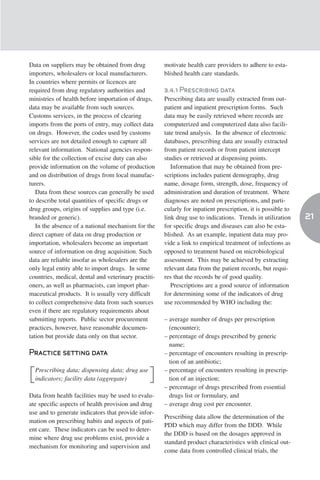 Data on suppliers may be obtained from drug           motivate health care providers to adhere to esta-
importers, wholesalers or local manufacturers.        blished health care standards.
In countries where permits or licences are
required from drug regulatory authorities and         3.4.1 Prescribing data
ministries of health before importation of drugs,     Prescribing data are usually extracted from out-
data may be available from such sources.              patient and inpatient prescription forms. Such
Customs services, in the process of clearing          data may be easily retrieved where records are
imports from the ports of entry, may collect data     computerized and computerized data also facili-
on drugs. However, the codes used by customs          tate trend analysis. In the absence of electronic
services are not detailed enough to capture all       databases, prescribing data are usually extracted
relevant information. National agencies respon-       from patient records or from patient intercept
sible for the collection of excise duty can also      studies or retrieved at dispensing points.
provide information on the volume of production          Information that may be obtained from pre-
and on distribution of drugs from local manufac-      scriptions includes patient demography, drug
turers.                                               name, dosage form, strength, dose, frequency of
   Data from these sources can generally be used      administration and duration of treatment. Where
to describe total quantities of specific drugs or     diagnoses are noted on prescriptions, and parti-
drug groups, origins of supplies and type (i.e.       cularly for inpatient prescription, it is possible to
branded or generic).                                  link drug use to indications. Trends in utilization     21
   In the absence of a national mechanism for the     for specific drugs and diseases can also be esta-
direct capture of data on drug production or          blished. As an example, inpatient data may pro-
importation, wholesalers become an important          vide a link to empirical treatment of infections as
source of information on drug acquisition. Such       opposed to treatment based on microbiological
data are reliable insofar as wholesalers are the      assessment. This may be achieved by extracting
only legal entity able to import drugs. In some       relevant data from the patient records, but requi-
countries, medical, dental and veterinary practiti-   res that the records be of good quality.
oners, as well as pharmacists, can import phar-          Prescriptions are a good source of information
maceutical products. It is usually very difficult     for determining some of the indicators of drug
to collect comprehensive data from such sources       use recommended by WHO including the:
even if there are regulatory requirements about
submitting reports. Public sector procurement         – average number of drugs per prescription
practices, however, have reasonable documen-            (encounter);
tation but provide data only on that sector.          – percentage of drugs prescribed by generic
                                                        name;
Practice setting data                                 – percentage of encounters resulting in prescrip-
                                                        tion of an antibiotic;
    Prescribing data; dispensing data; drug use       – percentage of encounters resulting in prescrip-
[   indicators; facility data (aggregate)         ]     tion of an injection;
                                                      – percentage of drugs prescribed from essential
Data from health facilities may be used to evalu-       drugs list or formulary, and
ate specific aspects of health provision and drug     – average drug cost per encounter.
use and to generate indicators that provide infor-
                                                      Prescribing data allow the determination of the
mation on prescribing habits and aspects of pati-
                                                      PDD which may differ from the DDD. While
ent care. These indicators can be used to deter-
                                                      the DDD is based on the dosages approved in
mine where drug use problems exist, provide a
                                                      standard product characteristics with clinical out-
mechanism for monitoring and supervision and
                                                      come data from controlled clinical trials, the
 