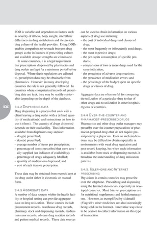 PDD is variable and dependent on factors such       can be used to obtain information on various
     as severity of illness, body weight, interethnic    aspects of drug use including:
     differences in drug metabolism and the prescri-     – the cost of individual drugs and classes of
     bing culture of the health provider. Using DDDs       drug;
     enables comparison to be made between drug          – the most frequently or infrequently used drugs;
     groups as the influences of prescribing culture     – the most expensive drugs;
     and available dosage strengths are eliminated.      – the per capita consumption of specific pro-
        In some countries, it is a legal requirement       ducts;
     that prescriptions dispensed by pharmacies and      – comparisons of two or more drugs used for the
     drug outlets are kept for a minimum period before     same indication;
     disposal. Where these regulations are adhered       – the prevalence of adverse drug reactions;
     to, prescription data may be obtainable from        – the prevalence of medication errors; and
     pharmacies. However, in many developing             – the percentage of the budget spent on specific
     countries the rule is not generally followed. In      drugs or classes of drug.
     countries where computerized records of prescri-
     bing data are kept, they may be readily retriev-    Aggregate data are often useful for comparing
     able depending on the depth of the database.        the utilization of a particular drug to that of
                                                         other drugs and to utilization in other hospitals,
22   3.4.2 Dispensing data                               regions or countries.
     Drug dispensing is a process that ends with a
     client leaving a drug outlet with a defined quan-   3.4.4 Over-the-counter and
     tity of medication(s) and instructions on how to    pharmacist-prescribed drugs
     use it (them). The quantity of drugs dispensed      Pharmacists and other drug outlet managers may
     depends on their availability. Thus information     prescribe over-the-counter preparations or phar-
     available from dispensers may include:              macist-prepared drugs that do not require pre-
     – drug(s) prescribed;                               scription by a physician. Data on such medica-
     – dose(s) prescribed;                               tions may be difficult to obtain especially in
     – average number of items per prescription;         environments with weak drug regulation and
     – percentage of items prescribed that were actu -   poor record keeping, but when such information
        ally supplied (an indicator of availability);    is available from stock or dispensing records, it
     – percentage of drugs adequately labelled;          broadens the understanding of drug utilization
     – quantity of medications dispensed; and            patterns.
     – cost of each item or prescription.
                                                         3.4.5. Telephone and Internet
     These data may be obtained from records kept at     prescribing
     the drug outlet either in electronic or manual      Physicians in certain countries may prescribe
     form.                                               over the telephone. Prescribing and dispensing
                                                         using the Internet also occurs, especially in deve-
     3.4.3 Aggregate data                                loped countries. Most Internet prescriptions are
     A number of data sources within the health faci-    for nutritional supplements and herbal preparati-
     lity or hospital setting can provide aggregate      ons. However, as exemplified by sildenafil
     data on drug utilization. These sources include     (Viagra®), other medicines are also increasingly
     procurement records, warehouse drug records,        being sold on the Internet. Innovative ways have
     pharmacy stock and dispensing records, medica-      to be devised to collect information on this type
     tion error records, adverse drug reaction records   of transaction.
     and patient medical records. These data sources
 
