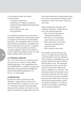 • In retrospective studies, the criteria             source that could help you understand the situa-
     reviewed include:                                    tion, and (2) some possible advantages and/or
        – evaluation of indications;                      limitations of each of the sources of data you
        – monitoring use of high-cost medicines;          have listed.
        – comparison of prescribing between physicians;
        – cost to patient;                                When evaluating the advantages and
        – adverse drug reactions; and                     limitations of the data, consider the ans-
        – drug interactions.                              wers to the following questions:
                                                             • How relevant are the data for
     It is possible to incorporate some of the above           learning about antibiotics?
     criteria into databases thus allowing drug experts      • How easy is it to collect these
     to evaluate any items that do not meet establis-          types of data in your country?
     hed criteria. For meaningful results to be obtai-       • How much will it cost to collect
     ned from drug use evaluation a reasonable num-            and process the data and how
     ber of records need to be assessed. A minimum             long will it take?
     of 50 to 75 records per health care facility is         • How reliable are these data?
     considered adequate. However, the number of
     records sampled would depend on the size of the      For example, from data from previous
24   facility and the number of prescribers.
                                                          surveys, we might obtain the following
                                                          useful information: historical utilization
     3.7 General reading
                                                          rates by facility or geographical area, and
     How to investigate drug use in health facilities:
                                                          possibly utilization by type of antibiotic,
     Selected drug use indicators. Geneva,World
                                                          health problem or age. The advantages
     Health Organization, 1993 (unpublished docu-
                                                          of using historical survey data are that
     ment WHO/DAP/93.1; available on request from
                                                          they have already been collected and
     Department of Essential Drugs and Medicines
                                                          carry no additional cost. However, their
     Policy, World Health Organization, 1211
                                                          limitations include not being able to con-
     Geneva, 27, Switzerland).
                                                          trol exactly which data have been collec-
                                                          ted or from where, not knowing whether
     3.8 Exercises
                                                          current practices reflect those of the past,
     Examine the sources of data listed in the
                                                          and having no patient-specific or provi-
     Worksheet. Imagine that you want to learn
                                                          der-specific information. It would also
     about the utilization of antibiotics in your coun-
                                                          usually not be possible to find informa-
     try. In the spaces provided in the right-hand
                                                          tion on dosing of antibiotics.
     columns of the worksheet, write down (1) what
     kinds of useful data you might gather from each
 