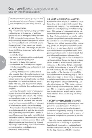 Chapter 4: Economic aspects of drug
     use (pharmacoeconomy)

       Pharmacoeconomics; types of cost; cost-mini-           4.2 Cost-minimization analysis
       mization analysis; cost-effectivness analysis;         Cost-minimization analysis is a method of calcu-
       cost-benefit analysis; cost-utility analysis           lating drug costs to project the least costly drug
                                                              or therapeutic modality. Cost minimization also
     4.1 Introduction                                         reflects the cost of preparing and administering a
     Drug costs per se are important, as they account for     dose. This method of cost evaluation is the one
     a substantial part of the total cost of health care -    used most often in evaluating the cost of a speci-
     typically 10-15% in developed countries and up to        fic drug. Cost minimization can only be used to
     30-40% in some developing countries. However,            compare two products that have been shown to
     drug costs usually need to be interpreted in the con-    be equivalent in dose and therapeutic effect.
     text of the overall (net) costs to the health system.    Therefore, this method is most useful for compa-
     Drugs cost money to buy, but their use may also          ring generic and therapeutic equivalents or «me
     save costs in other areas. For example, the purchase     too» drugs. In many cases, there is no reliable
     of one specific type of drug may lead to reductions      equivalence between two products and if thera-
     in the following:                                        peutic equivalence cannot be demonstrated, then
     – use of other drugs;                                    cost-minimization analysis is inappropriate.
     – the number of patients requiring hospitalization          If a new therapy were no safer or more effecti-
        or in the length of stay in hospital;                 ve than an existing therapy (i.e. there is no incre-
26   – the number of doctor visits required;                  mental benefit), it would normally justify the
     – administration and laboratory costs compared           same price as the existing therapy. An example
        with those incurred by using another drug to treat    would be the introduction of a new ACE inhibi-
        the same condition.                                   tor with essentially the same properties as exis-
        Assessing the true cost to a health system of         ting members of the class; the price would be
     using a specific drug will therefore require the cost    equivalent to that of the existing drug(s). This is
     of acquisition of the drug to be balanced against        often not as simple as it may seem, as it requires
     both any cost savings resulting from the use of that     sound trial-based information on the doses of the
     drug and the extra health benefits it may produce.       two drugs required for equivalent efficacy. An
     On the other hand, costs may arise from adverse          alternative is to use the PDDs for the two drugs
     drug reactions both in the short- and particularly the   in the marketplace to determine the relative pri-
     long-term.                                               ces. This is a pragmatic approach, but assumes
        Assessing the value for money of using a drug         that the two drugs are actually used at equiva-
     requires the extra health benefits achieved to be        lently effective doses, and this may not always
     weighed against the extra net cost. This compari-        be the case.
     son is usually expressed as an incremental cost-
     effectiveness ratio (ICER) which is the net incre-       4.1 Cost-effectiveness analysis
     mental cost (costs minus cost offsets) of gaining an     Cost-effectiveness analysis involves a more com-
     incremental health benefit over another therapy.         prehensive look at drug costs. While cost is
        Concerns about the cost of medical care in gene-      measured in monetary terms, effectiveness is
     ral, and pharmaceuticals in particular, are currently    determined independently and may be measured
     being expressed by all health systems. There is a        in terms of a clinical outcome such as number of
     general focus on providing quality care within limi-     lives saved, complications prevented or diseases
     ted financial resources. Decision-makers are increa-     cured.
     singly dependent on clinical economic data to guide         Cost-effectiveness analysis thus measures the
     policy formulation and implementation. Some of           incremental cost of achieving an incremental
     the concepts used in making such decisions include:      health benefit expressed as a particular health
     cost-minimization, cost-effectiveness,                   outcome that varies according to the indication
     cost-benefit, and cost-utility.                          for the drug. Examples of ICERs using this
 