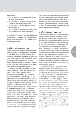 approach are:                                           ratios enables the cost of achieving a health benefit
– the cost per extra patient achieving a 10 mm          by treatment with a drug to be assessed against
  Hg fall in blood pressure;                            similar ratios calculated for other health inter-
– the cost per extra asthmatic patient achieving        ventions (e.g. surgery or screening by mammo-
  a reduction in oral corticosteroid use                graphy). It therefore provides a broader context
– the cost per extra episode of febrile neutro-         in which to make judgements about the value for
  penia avoided; or                                     money of using a particular drug.
– the cost per extra acute rejection episode avo-
  ided in patients with kidney transplants.
                                                        4.5 Cost-benefit analysis
                                                        Cost-benefit analysis is used to value both incre-
It is often difficult to make judgements about the
                                                        mental costs and outcomes in monetary terms
relative value for money across a range of drug
                                                        and therefore allows a direct calculation of the
groups and health outcomes such as those in the
                                                        net monetary cost of achieving a health outcome.
examples given above.
                                                        A gain in life-years (survival) may be regarded
                                                        as the cost of the productive value to society of
                                                        that life-year using, for example, the average
4.4 Cost-utility analysis                               wage. The methods for valuing gains in quality
Cost-utility analysis is used to determine cost in      of life include techniques such as willingness-to-
terms of utilities, especially quantity and quality     pay, where the amount that individuals would be
                                                                                                                27
of life. This type of analysis is controversial         willing to pay for a quality-of-life benefit is
because it is difficult to put a value on health sta-   assessed. However, the techniques used to value
tus or on an improvement in health status as per-       health outcomes in monetary terms remain
ceived by different individuals or societies.           somewhat controversial, with the result that cost-
Unlike cost-benefit analysis, cost-utility analysis     benefit analysis is so far not widely used in phar-
is used to compare two different drugs or proce-        macoeconomic analyses.
dures whose benefits may be different.                     Economic analyses such as those described
   Cost-utility analysis expresses the value for        above may be trial based or modelled. A trial
money in terms of a single type of health out-          based analysis uses the incremental benefits and
come. The ICER in this case is usually                  use of resources in a clinical trial to calculate an
expressed as the incremental cost to gain an            ICER, but this may not be as relevant to the use
extra quality-adjusted life-year (QALY). This           of the drug as it would be in the marketplace. A
approach incorporates both increases in survival        modelled analysis is used to apply the benefits
time (extra life-years) and changes in quality of       and use of resources to a local clinical situation,
life (with or without increased survival) into one      and to extend the time frame beyond that of a
measure. An increased quality of life is                clinical trial. This is particularly important
expressed as a utility value on a scale of 0 (dead)     where the benefits of treatment may not be reali-
to one (perfect quality of life). An increased          zed until some time in the future. Two examples
duration of life of one year (without change in         are the avoidance of liver cancer or transplantati-
quality of life), or an increase in quality of life     on for patients with hepatitis C and the prolong-
from 0.5 to 0.7 utility units for five years, would     ation of life for hypertensive patients. Short-
both result in a gain of one QALY. This allows          term surrogate outcome measures (clearance of
for easy comparison across different types of           virus and lowering of blood pressure, respective-
health outcome, but still requires value judge-         ly) are used in clinical trials, and need to be
ments to be made about increases in the quality         translated by modelling into the longer-term out-
of life (utility) associated with different health      comes, which are more relevant to patients and
outcomes. The use of incremental cost-utility           policy-makers.
 