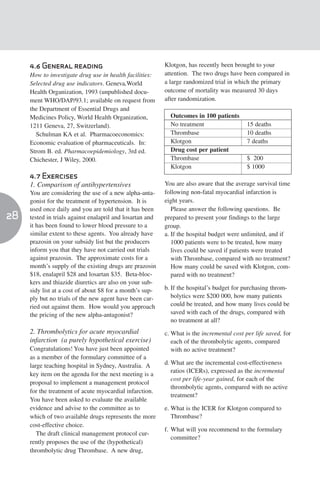 4.6 General reading                                   Klotgon, has recently been brought to your
     How to investigate drug use in health facilities:     attention. The two drugs have been compared in
     Selected drug use indicators. Geneva,World            a large randomized trial in which the primary
     Health Organization, 1993 (unpublished docu-          outcome of mortality was measured 30 days
     ment WHO/DAP/93.1; available on request from          after randomization.
     the Department of Essential Drugs and
     Medicines Policy, World Health Organization,            Outcomes in 100 patients
     1211 Geneva, 27, Switzerland).                          No treatment                   15 deaths
       Schulman KA et al. Pharmacoeconomics:                 Thrombase                      10 deaths
     Economic evaluation of pharmaceuticals. In:             Klotgon                        7 deaths
     Strom B. ed. Pharmacoepidemiology, 3rd ed.              Drug cost per patient
     Chichester, J Wiley, 2000.                              Thrombase                      $ 200
                                                             Klotgon                        $ 1000
     4.7 Exercises
     1. Comparison of antihypertensives                    You are also aware that the average survival time
     You are considering the use of a new alpha-anta-      following non-fatal myocardial infarction is
     gonist for the treatment of hypertension. It is       eight years.
     used once daily and you are told that it has been        Please answer the following questions. Be
28   tested in trials against enalapril and losartan and   prepared to present your findings to the large
     it has been found to lower blood pressure to a        group.
     similar extent to these agents. You already have      a. If the hospital budget were unlimited, and if
     prazosin on your subsidy list but the producers          1000 patients were to be treated, how many
     inform you that they have not carried out trials         lives could be saved if patients were treated
     against prazosin. The approximate costs for a            with Thrombase, compared with no treatment?
     month’s supply of the existing drugs are prazosin        How many could be saved with Klotgon, com-
     $18, enalapril $28 and losartan $35. Beta-bloc-          pared with no treatment?
     kers and thiazide diuretics are also on your sub-
     sidy list at a cost of about $8 for a month’s sup-    b. If the hospital’s budget for purchasing throm-
     ply but no trials of the new agent have been car-        bolytics were $200 000, how many patients
     ried out against them. How would you approach            could be treated, and how many lives could be
     the pricing of the new alpha-antagonist?                 saved with each of the drugs, compared with
                                                              no treatment at all?
     2. Thrombolytics for acute myocardial                 c. What is the incremental cost per life saved, for
     infarction (a purely hypothetical exercise)              each of the thrombolytic agents, compared
     Congratulations! You have just been appointed            with no active treatment?
     as a member of the formulary committee of a
     large teaching hospital in Sydney, Australia. A       d. What are the incremental cost-effectiveness
                                                              ratios (ICERs), expressed as the incremental
     key item on the agenda for the next meeting is a
                                                              cost per life-year gained, for each of the
     proposal to implement a management protocol
                                                              thrombolytic agents, compared with no active
     for the treatment of acute myocardial infarction.
                                                              treatment?
     You have been asked to evaluate the available
     evidence and advise to the committee as to            e. What is the ICER for Klotgon compared to
     which of two available drugs represents the more         Thrombase?
     cost-effective choice.
                                                           f. What will you recommend to the formulary
        The draft clinical management protocol cur-
                                                              committee?
     rently proposes the use of the (hypothetical)
     thrombolytic drug Thrombase. A new drug,
 