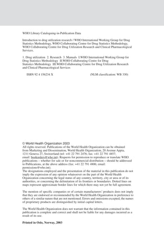 WHO Library Cataloguing-in-Publication Data

    Introduction to drug utilization research / WHO International Working Group for Drug
    Statistics Methodology, WHO Collaborating Centre for Drug Statistics Methodology,
    WHO Collaborating Centre for Drug Utilization Research and Clinical Pharmacological
    Services.

    1. Drug utilization 2. Research 3. Manuals I.WHO International Working Group for
    Drug Statistics Methodology II.WHO Collaborating Centre for Drug
    Statistics Methodology III.WHO Collaborating Centre for Drug Utilization Research
    and Clinical Pharmacological Services

       ISBN 92 4 156234 X                                  (NLM classification: WB 330)




2




    © World Health Organization 2003
    All rights reserved. Publications of the World Health Organization can be obtained
    from Marketing and Dissemination, World Health Organization, 20 Avenue Appia,
    1211 Geneva 27, Switzerland (tel: +41 22 791 2476; fax: +41 22 791 4857;
    email: bookorders@who.int). Requests for permission to reproduce or translate WHO
    publications – whether for sale or for noncommercial distribution – should be addressed
    to Publications, at the above address (fax: +41 22 791 4806; email:
    permissions@who.int).
    The designations employed and the presentation of the material in this publication do not
    imply the expression of any opinion whatsoever on the part of the World Health
    Organization concerning the legal status of any country, territory, city or area or of its
    authorities, or concerning the delimitation of its frontiers or boundaries. Dotted lines on
    maps represent approximate border lines for which there may not yet be full agreement.

    The mention of specific companies or of certain manufacturers’ products does not imply
    that they are endorsed or recommended by the World Health Organization in preference to
    others of a similar nature that are not mentioned. Errors and omissions excepted, the names
    of proprietary products are distinguished by initial capital letters.

    The World Health Organization does not warrant that the information contained in this
    publication is complete and correct and shall not be liable for any damages incurred as a
    result of its use.

    Printed in Oslo, Norway, 2003
 