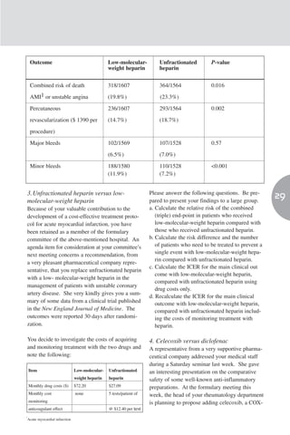 Outcome                                     Low-molecular-           Unfractionated         P-value
                                                weight heparin           heparin


    Combined risk of death                      318/1607                 364/1564               0.016

    AMI1 or unstable angina                     (19.8%)                  (23.3%)

    Percutaneous                                236/1607                 293/1564               0.002

    revascularization ($ 1390 per               (14.7%)                  (18.7%)

    procedure)

    Major bleeds                                102/1569                 107/1528               0.57

                                                (6.5%)                   (7.0%)

    Minor bleeds                                188/1580                 110/1528               <0.001
                                                (11.9%)                  (7.2%)


3. Unfractionated heparin versus low-                                Please answer the following questions. Be pre-
molecular-weight heparin                                             pared to present your findings to a large group.
                                                                                                                          29
Because of your valuable contribution to the                         a. Calculate the relative risk of the combined
development of a cost-effective treatment proto-                        (triple) end-point in patients who received
col for acute myocardial infarction, you have                           low-molecular-weight heparin compared with
been retained as a member of the formulary                              those who received unfractionated heparin.
committee of the above-mentioned hospital. An                        b. Calculate the risk difference and the number
agenda item for consideration at your committee’s                       of patients who need to be treated to prevent a
next meeting concerns a recommendation, from                            single event with low-molecular-weight hepa-
                                                                        rin compared with unfractionated heparin.
a very pleasant pharmaceutical company repre-
                                                                     c. Calculate the ICER for the main clinical out
sentative, that you replace unfractionated heparin
                                                                        come with low-molecular-weight heparin,
with a low- molecular-weight heparin in the
                                                                        compared with unfractionated heparin using
management of patients with unstable coronary
                                                                        drug costs only.
artery disease. She very kindly gives you a sum-
                                                                     d. Recalculate the ICER for the main clinical
mary of some data from a clinical trial published                       outcome with low-molecular-weight heparin,
in the New England Journal of Medicine. The                             compared with unfractionated heparin includ-
outcomes were reported 30 days after randomi-                           ing the costs of monitoring treatment with
zation.                                                                 heparin.

You decide to investigate the costs of acquiring                     4. Celecoxib versus diclofenac
and monitoring treatment with the two drugs and                      A representative from a very supportive pharma-
note the following:                                                  ceutical company addressed your medical staff
                                                                     during a Saturday seminar last week. She gave
    Item                       Low-molecular-   Unfractionated       an interesting presentation on the comparative
                               weight heparin   heparin              safety of some well-known anti-inflammatory
    Monthly drug costs ($)     $72.20           $27.09               preparations. At the formulary meeting this
    Monthly cost               none             5 tests/patient of   week, the head of your rheumatology department
    monitoring                                                       is planning to propose adding celecoxib, a COX-
    anticoagulant effect                        @ $12.40 per test
1
 Acute myocardial infarction
 