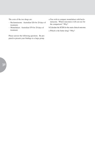 The costs of the two drugs are:                    a.You wish to compare montelukast with beclo-
     – Beclametasone: Australian $26 for 28 days of       metasone. Which outcome(s) will you use for
       treatment;                                         the comparison? Why?
     – Montelukast: Australian $70 for 28 days of       b.Calculate the ICER for the main clinical outcome.
       treatment.                                       c.Which is the better drug? Why?

     Please answer the following questions. Be pre-
     pared to present your findings to a large group.




32
 