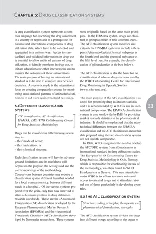 Chapter 5: Drug classification systems


A drug classification system represents a com-         were originally based on the same main princi-
mon language for describing the drug assortment        ples. In the EPhMRA system, drugs are classi-
in a country or region and is a prerequisite for       fied in groups at three or four different levels.
national and international comparisons of drug         The ATC classification system modifies and
utilization data, which have to be collected and       extends the EPhMRA system to include a thera-
aggregated in a uniform way. Access to stan-           peutic/pharmacological/chemical subgroup as
dardized and validated information on drug use         the fourth level and the chemical substance as
is essential to allow audits of patterns of drug       the fifth level (see, for example, the classifi-
utilization, to identify problems in drug use, to      cation of glibenclamide in the box below).
initiate educational or other interventions and to
monitor the outcomes of these interventions.           The ATC classification is also the basis for the
The main purpose of having an international            classification of adverse drug reactions used by
standard is to be able to compare data between         the WHO Collaborating Centre for International
countries. A recent example is the international       Drug Monitoring in Uppsala, Sweden
focus on creating comparable systems for moni-         (www.who-umc.org).
toring cross-national patterns of antibacterial uti-
lization to aid work against bacterial resistance.     The main purpose of the ATC classification is as
                                                       a tool for presenting drug utilization statistics
5.1 Different classification                           and it is recommended by WHO for use in inter-        33
systems                                                national comparisons. The EPhMRA classification
                                                       system is used worldwide by IMS for providing
  ATC classification; AT classification;
                                                       market research statistics to the pharmaceutical
  EPhMRA; IMS; WHO Collaborating Centre
                                                       industry. It should be emphasized that the many
  for Drug Statistics Methodology
                                                       technical differences between the EPhMRA
                                                       classification and the ATC classification mean that
Drugs can be classified in different ways accor-
                                                       data prepared using the two classification systems
ding to:
                                                       are not directly comparable.
– their mode of action;
                                                          In 1996, WHO recognized the need to develop
– their indications; or
                                                       the ATC/DDD system from a European to an
– their chemical structure.
                                                       international standard in drug utilization studies.
                                                       The European WHO Collaborating Centre for
Each classification system will have its advanta-
                                                       Drug Statistics Methodology in Oslo, Norway,
ges and limitations and its usefulness will
                                                       which is responsible for coordinating the use of
depend on the purpose, the setting used and the
                                                       the methodology, was then linked to WHO
user’s knowledge of the methodology.
                                                       Headquarters in Geneva. This was intended to
Comparisons between countries may require a
                                                       assist WHO in its efforts to ensure universal
classification system different from that needed
                                                       access to essential drugs and to stimulate ratio-
for a local comparison (e.g. between different
                                                       nal use of drugs particularly in developing coun-
wards in a hospital). Of the various systems pro-
                                                       tries.
posed over the years, only two have survived to
attain a dominant position in drug utilization
                                                       5.2The ATC classification system
research worldwide. These are the «Anatomical
Therapeutic» (AT) classification developed by the          Structure; coding principles; therapeutic use;
European Pharmaceutical Market Research                [   pharmaceutical formulations; strengths       ]
Association (EPhMRA) and the «Anatomical
Therapeutic Chemical» (ATC) classification deve-       The ATC classification system divides the drugs
loped by Norwegian researchers. These systems          into different groups according to the organ or
 
