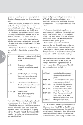 system on which they act and according to their       A medicinal product can be given more than one
     chemical, pharmacological and therapeutic prop-       ATC code if it is available in two or more
     erties.                                               strengths or formulations with clearly different
        Drugs are classified in groups at five different   therapeutic uses. Two examples of this are given
     levels. The drugs are divided into 14 main            below:
     groups (first level), with two therapeutic/pharma-
     cological subgroups (second and third levels).        • Sex hormones in certain dosage forms or
     The fourth level is a therapeutic/pharmacologi-       strengths are used only in the treatment of cancer
     cal/chemical subgroup and the fifth level is the      and are thus classified under L02 - Endocrine
     chemical substance. The second, third and             therapy. The other dosage forms and strengths
     fourth levels are often used to identify pharma-      are classified under G03 - Sex hormones and
     cological subgroups when these are considered         modulators of the genital system.
     to be more appropriate than therapeutic or chem-      • Bromocriptine is available in different
     ical subgroups.                                       strengths. The low-dose tablets are used as pro-
        The complete classification of glibenclamide       lactin inhibitors and are classified in G02 - Other
     (see box below) illustrates the structure of the      gynaecologicals. Bromocriptine tablets in higher
     code.                                                 strengths are used to treat Parkinson disease and
                                                           are classified in N04 - Anti-Parkinson drugs.
34    A             Alimentary tract and metabolism
                    (first level, main anatomical          Different formulations with different indications
                    group)                                 may also be given separate ATC codes, for
                                                           example prednisolone is given several ATC
      A10           Drugs used in diabetes                 codes because of the different uses of the diffe-
                    (second level, main therapeutic        rent formulations (see box below).
                    group)

      A10B          Oral blood-glucose-lowering             A07E A01        Intestinal anti-inflammatory
                    drugs (third level, therapeutic                         agents (enemas and rectal
                    /pharmacological subgroup)                              foams)
                                                            C05A A04        Antihaemorrhoidals for topical
      A10B B        Sulfonamides, urea derivatives                          use rectal suppositories)
                    (fourth level, chemical/therapeutic     D07A A03        Dermatological preparations
                    /pharmacological subgroup)                              (creams, ointments, lotions)
                                                            H02A B06        Corticosteroids for systemic
      A10B B01      Glibenclamide                                           use (tablets, injections)
                    (fifth level, subgroup for              R01A D02        Nasal decongestants (nasal
                    chemical substance)                                     spray, drops) S01B A04
                                                                            Ophthalmologicals (eye drops)
                                                            S02B A03        Otologicals (ear drops)
     Thus, in the ATC system all plain glibenclamide
     preparations are given the code A10B B01.
       Medicinal products are classified according to      The ATC system is not strictly a therapeutic clas-
     the main therapeutic use of their main active         sification system. At all ATC levels, ATC codes
     ingredient, on the basic principle of assigning       can be assigned according to the pharmacologi-
     only one ATC code for each pharmaceutical for-        cal properties of the product. Subdivision on the
     mulation (i.e. similar ingredients, strength and      basis of mechanism of action will understanda-
     pharmaceutical form).                                 bly be rather broad, since a very detailed classifi-
 