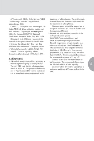 ATC Index with DDDs. Oslo, Norway, WHO              treatment of schizophrenia. The oral formula-
Collaborating Centre for Drug Statistics               tions of Neurol are, however, used mainly in
Methodology, 2003.                                     the treatment of schizophrenia.
   Capellà D. Descriptive tools and analysis. In:         Discuss whether it would be appropriate to
Dukes MNG ed. Drug utilization studies, met-           assign an additional ATC code in N05 for oral
hods and uses. Copenhagen, WHO Regional                formulations of Neurol.
Office for Europe, 1993 (WHO Regional               2. Lisuride has been assigned two codes in the
Publications, European Series, No. 45), 55-78.         ATC classification system:
   Rønning M et al. Different versions of the          G02CB02 (Prolactin inhibitors) and
anatomical therapeutic chemical classification         N02CA07 (Antimigraine preparations).
                                                       Lisuride preparations in high strengths (e.g.
system and the defined daily dose - are drug
                                                       tablets of 0.2 mg) are classified in G02CB.
utilization data comparable? European Journal
                                                       The recommended dose range for prolactin
of Clinical Pharmacology, 2000, 56:723-727.
                                                       inhibition is 0.1-0.2 µg x 3. Low-strength
   Rägo L. Estonian regulatory affairs.
                                                       preparations (e.g. tablets of 25 µg) are classi-
Regulatory Affairs Journal. 1996, 7:567-573.
                                                       fied in N02CA. The recommended dose range
                                                       for treatment of migraine is 25 mg x 3.
5.6 Exercises                                             Lisuride is also used for the treatment of
1. «Neurol» is a major tranquillizer belonging to      parkinsonism. The recommended dose range
   the butyrophenone group of antipsychotics.          for this indication is 0.2-0.6 mg daily.           37
   The only ATC code for this substance at pre-           Discuss whether it would be appropriate to
   sent is in N01A X. The parenteral formulati-        assign an additional ATC code for lisuride in
   ons of Neurol are used for various indications      N04.
   e.g. in anaesthesia, as antiemetics and in the
 