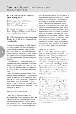 Chapter 6: Drug utilization metrics and
     their applications

     6.1. The concept of the defined                      per 1000 inhabitants per day indicates that 1% of
     daily dose (DDD)                                     the population on average might receive a certain
                                                          drug or group of drugs daily. This estimate is
       Definition; DDDs per1000 inhibitants per           most useful for chronically used drugs when
       day; DDDs per 100 bed-days;                        there is good agreement between the average
       DDDs per inhibitant per year                       prescribed daily dose (see below) and the DDD.
                                                          It may also be important to consider the size of
     The historical development of the concept of the     the population used as the denominator. Usually
     defined daily dose (DDD) and its early applicati-    the general utilization is calculated for the total
     ons are described in the Preface.                    population including all age groups, but some
                                                          drug groups have very limited use among people
     The DDD is the assumed average maintenance           below the age of 45 years. To correct for differ-
     dose per day for a drug used for its main indi-      ences in utilization due to differing age struc-
     cation in adults.                                    tures between countries, simple age adjustments
                                                          can be made by using the number of inhabitants
     It should be emphasized that the DDD is a unit       in the relevant age group as the denominator.
     of measurement and does not necessarily corres-
     pond to the recommended or prescribed daily          DDDs per 100 bed-days
38   dose (PDD). Doses for individual patients and        The DDDs per 100 bed-days may be applied
     patient groups will often differ from the DDD as     when drug use by inpatients is considered. The
     they must be based on individual characteristics     definition of a bed-day may differ between hos-
     (e.g. age and weight) and pharmacokinetic consi-     pitals or countries, and bed-days should be
     derations.                                           adjusted for occupancy rate. The same definition
        The DDD is often a compromise based on a          should be used when performing comparative
     review of the available information about doses      studies. As an example, 70 DDDs per 100 bed-
     used in various countries. The DDD may even          days of hypnotics provide an estimate of the the-
     be a dose that is seldom prescribed, because it is   rapeutic intensity and suggests that 70% of the
     an average of two or more commonly used dose         inpatients might receive a DDD of a hypnotic
     sizes.                                               every day. This unit is quite useful for bench-
        Drug utilization figures should ideally be pre-   marking in hospitals.
     sented as numbers of DDDs per 1000 inhabitants
     per day or, when drug use by inpatients is consi-    DDDs per inhabitant per year
     dered, as DDDs per 100 bed-days. For antiinfec-      The DDDs per inhabitant per year may give an
     tives (or other drugs normally used for short        estimate of the average number of days for
     periods), it is often considered to be most appro-   which each inhabitant is treated annually. For
     priate to present the figures as numbers of DDDs     example, an estimate of five DDDs per inhabi-
     per inhabitant per year.                             tant per year indicates that the utilization is equi-
                                                          valent to the treatment of every inhabitant with a
     These terms are explained below.                     five-day course during a certain year.
                                                          Alternatively, if the standard treatment period is
     DDDs per 1000 inhabitants per day                    known, the total number of DDDs can be calcu-
     Sales or prescription data presented in DDDs per     lated as the number of treatment courses, and the
     1000 inhabitants per day may provide a rough         number of treatment courses can then be related
     estimate of the proportion of the study popula-      to the total population.
     tion treated daily with a particular drug or group
     of drugs. As an example, the figure 10 DDDs
 