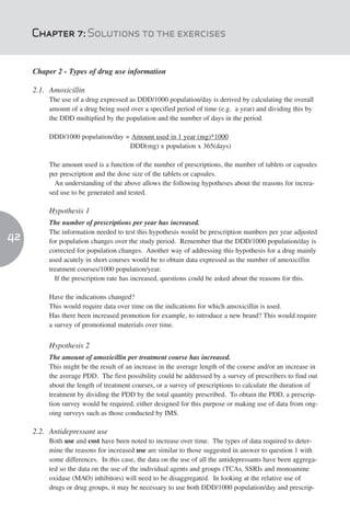 Chapter 7: Solutions to the exercises


     Chaper 2 - Types of drug use information

     2.1. Amoxicillin
          The use of a drug expressed as DDD/1000 population/day is derived by calculating the overall
          amount of a drug being used over a specified period of time (e.g. a year) and dividing this by
          the DDD multiplied by the population and the number of days in the period.

          DDD/1000 population/day = Amount used in 1 year (mg)*1000
                                   DDD(mg) x population x 365(days)

          The amount used is a function of the number of prescriptions, the number of tablets or capsules
          per prescription and the dose size of the tablets or capsules.
            An understanding of the above allows the following hypotheses about the reasons for increa-
          sed use to be generated and tested.

          Hypothesis 1
          The number of prescriptions per year has increased.
          The information needed to test this hypothesis would be prescription numbers per year adjusted
42        for population changes over the study period. Remember that the DDD/1000 population/day is
          corrected for population changes. Another way of addressing this hypothesis for a drug mainly
          used acutely in short courses would be to obtain data expressed as the number of amoxicillin
          treatment courses/1000 population/year.
            If the prescription rate has increased, questions could be asked about the reasons for this.

          Have the indications changed?
          This would require data over time on the indications for which amoxicillin is used.
          Has there been increased promotion for example, to introduce a new brand? This would require
          a survey of promotional materials over time.


          Hypothesis 2
          The amount of amoxicillin per treatment course has increased.
          This might be the result of an increase in the average length of the course and/or an increase in
          the average PDD. The first possibility could be addressed by a survey of prescribers to find out
          about the length of treatment courses, or a survey of prescriptions to calculate the duration of
          treatment by dividing the PDD by the total quantity prescribed. To obtain the PDD, a prescrip-
          tion survey would be required, either designed for this purpose or making use of data from ong-
          oing surveys such as those conducted by IMS.

     2.2. Antidepressant use
          Both use and cost have been noted to increase over time. The types of data required to deter-
          mine the reasons for increased use are similar to those suggested in answer to question 1 with
          some differences. In this case, the data on the use of all the antidepressants have been aggrega-
          ted so the data on the use of the individual agents and groups (TCAs, SSRIs and monoamine
          oxidase (MAO) inhibitors) will need to be disaggregated. In looking at the relative use of
          drugs or drug groups, it may be necessary to use both DDD/1000 population/day and prescrip-
 
