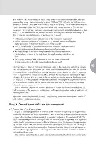tion numbers. To interpret the data fully, it may be necessary to determine the PDDs for each
     drug or drug group. If the relationship between DDD and PDD differs for the different drugs,
     the trends based on DDD/1000 population/day may be misleading. For example, the use of the
     SSRIs and moclobemide may have increased, while only a small decrease in TCA use has
     occurred. This would have increased total antidepressant use with a multiplier effect on cost as
     the SSRIs and moclobemide are patented and much more expensive than the older drugs. If
     this is what has occurred a number of questions can be asked.

     • Is the incidence or prevalence of depression in the community increasing?
     • Is there increased awareness of depression by doctors and patients resulting in a
       higher proportion of patients with depression being treated?
     • If so, is this the result of government educational initiatives, or pharmaceutical
       promotion aimed at case-finding and enhancement of compliance.
     • Are there changes in the doses being used or in the duration of treatment?
     • Has there been a change in the indications for which antidepressant drugs are
       used?
     • For example, has there been an increase in their use for the treatment of
       obsessive–compulsive disorder, panic attacks or chronic pain?

     Different types of data will be required to answer some of these questions and special surveys
                                                                                                          43
     will have to be designed and carried out. Some information (on indications, dose and duration
     of treatment) may be available from ongoing prescriber surveys carried out either by academic
     units or by commercial sources such as IMS. Data on the incidence and prevalence of depres-
     sion may be available from government disease registries or similar sources. Qualitative studi-
     es may need to be designed and carried out to determine for example, the degree of awareness
     of depression as a problem and the sources that have been used to obtain information about
     depression and its treatment.
       Cost is a function of price and volume. The issue of volume has been addressed above. A
     full assessment of the reasons for cost increases will require information on the price trends for
     the drugs over time.

     Questions about changes in utilization of a drug or drug group over time require a number of
     different types and sources of data.

Chaper 4 - Economic aspects of drug use (pharmacoeconomy)

4.1. Comparison of antihypertensives
     The goal of treating hypertension in terms of health outcomes is to prolong life by preventing
     cardiovascular events and target organ damage. This is achieved by lowering blood pressure to
     a range where absolute cardiovascular risk is essentially reduced to the population level. The
     reduction in blood pressure is a surrogate outcome measure, but is accepted by most regulatory
     authorities for registration purposes. All the drug groups lower blood pressure to approximate-
     ly the same extent. Outcome studies are available for diuretics, beta-blockers and for the ACE
     inhibitors, but not for the alpha-antagonists. In terms of subsidy listing, a principle should be
     that, to achieve a price premium, a new drug should have demonstrated an increased benefit in
     terms of health outcomes.
       The company argues that this is a new innovative treatment that has been shown to be equiva-
 