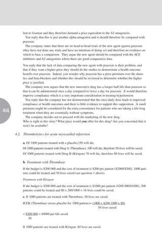 lent to losartan and they therefore demand a price equivalent to the A2 antagonists.
            You reply that this is just another alpha-antagonist and it should therefore be compared with
          prazosin.
            The company states that there are no head-to-head trials of the new agent against prazosin
          (they have not done any trials and have no intention of doing so) and therefore no evidence on
          which to base a comparison. They argue the new agent should be compared with the ACE
          inhibitors and A2 antagonists where there are good comparative data.

          You reply that the lack of data comparing the new agent with prazosin is their problem, and
          that if they want a higher price they should do the studies to demonstrate a health outcome
          benefit over prazosin. Indeed, you wonder why prazosin has a price premium over the diure-
          tics and beta-blockers and whether this should be reviewed to determine whether the higher
          price is justified.
            The company now argues that the new innovative drug has a longer half-life than prazosin so
          that it can be administered once a day compared to twice a day for prazosin. It would therefore
          improve compliance which is a very important consideration in treating hypertension.
            You reply that the company has not demonstrated that the once-daily dose leads to improved
          compliance or health outcomes and there is little evidence to support this supposition. A small
          premium might be considered for the extra convenience for patients who are taking a life-long
44        treatment when they are essentially without symptoms.
            The company decides not to proceed with the marketing of the new drug.
          Who is right in this story? What price would you offer for this drug? Are you concerned that it
          won’t be available?

     4.2. Thrombolytics for acute myocardial infarction

          a. Of 1000 patients treated with a placebo,150 will die.
          Of 1000 patients treated with Drug A (Thrombase), 100 will die, therefore 50 lives will be saved.
          Of 1000 patients treated with Drug B (Klotgon) 70 will die, therefore 80 lives will be saved.

          b. Treatment with Thrombase
          If the budget is $200 000 and the cost of treatment is $200 per patient ($2000/$200), 1000 pati-
          ents could be treated and 50 lives saved (see question 1 above).

          Treatment with Klotgon
          If the budget is $200 000 and the cost of treatment is $1000 per patient ($200 000/$1000), 200
          patients could be treated and 80 x 200/1000 = 16 lives could be saved.

          c. If 1000 patients are treated with Thrombase, 50 lives are saved.

          ICER (Thrombase versus placebo for 1000 patiens)= (1000 x $200-1000 x $0)
                                                                50 lives saved

          = $200 000 = $4000 per life saved
              50

          If 1000 patients are treated with Klotgon, 80 lives are saved.
 
