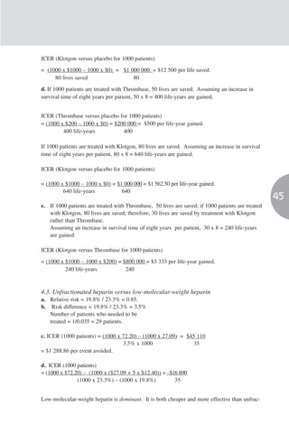 ICER (Klotgon versus placebo for 1000 patients)

= (1000 x $1000 – 1000 x $0) = $1 000 000 = $12 500 per life saved.
     80 lives saved                80

d. If 1000 patients are treated with Thrombase, 50 lives are saved. Assuming an increase in
survival time of eight years per patient, 50 x 8 = 400 life-years are gained.


ICER (Thrombase versus placebo for 1000 patients)
= (1000 x $200 – 1000 x $0) = $200 000 = $500 per life-year gained.
         400 life-years          400

If 1000 patients are treated with Klotgon, 80 lives are saved. Assuming an increase in survival
time of eight years per patient, 80 x 8 = 640 life-years are gained.

ICER (Klotgon versus placebo for 1000 patients)

= (1000 x $1000 – 1000 x $0) = $1 000 000 = $1 562.50 per life-year gained.
         640 life-years          640
                                                                                                   45
e. If 1000 patients are treated with Thrombase, 50 lives are saved; if 1000 patients are treated
   with Klotgon, 80 lives are saved; therefore, 30 lives are saved by treatment with Klotgon
   rather than Thrombase.
   Assuming an increase in survival time of eight years per patient, 30 x 8 = 240 life-years
   are gained.

ICER (Klotgon versus Thrombase for 1000 patients)

= (1000 x $1000 – 1000 x $200) = $800 000 = $3 333 per life-year gained.
          240 life-years          240



4.3. Unfractionated heparin versus low-molecular-weight heparin
a. Relative risk = 19.8% / 23.3% = 0.85.
b. Risk difference = 19.8% / 23.3% = 3.5%
   Number of patients who needed to be
   treated = 1/0.035 = 29 patients.

c. ICER (1000 patients) = (1000 x 72.20) – (1000 x 27.09) = $45 110
                                  3.5% x 1000                 35
= $1 288.86 per event avoided.

d.. ICER (1000 patients)
= (1000 x $72.20) – (1000 x ($27.09 + 5 x $12.40)) = –$16 890
               (1000 x 23.3%) – (1000 x 19.8%)          35


Low-molecular-weight heparin is dominant. It is both cheaper and more effective than unfrac-
 