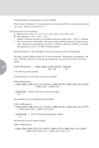 tionated heparin when monitoring costs are included.

          When a drug is dominant, it is not appropriate to calculate an ICER, as this can produce spuri-
          ous results. Why do you think this is?

     4.4. Celecoxib versus diclofenac
          a. Relative risk = ((38 + 11) / 212) / ((74 + 23) / 218) = 23% / 44% = 0.52
          b. Risk difference = 23% – 44% = –21%
             Number of patients who have to be treated to prevent a single event = 1/0.21 = 5 patients.
          c. Dose of celecoxib = 400 mg/day. One pack contains sufficient drugs for 15 days of treat-
             ment. The duration of treatment is 24 weeks = 168 days. Therefore, 168/15 = 11.2 packs
             are required at a cost of 11.2 x$50 = $560 per patient.

          Dose of diclofenac = 100-150 mg/day. Assume a conservative dose of 100 mg/day.

          One pack contains sufficient drugs for 25 days of treatment. The duration of treatment is 168
          days. Therefore, 168 / 25 = 6.72 packs are required at a cost of 6.72 x $11.60 = $77.95 per
          patient.

46        ICER (1000 patients) = (1000 x $560) – (1000 x $77.95) = $482 050
                                                 440 – 230           210
          = $2 295.48 per ulcer avoided.

          d. Incremental cost per ulcer or erosion avoided

          ICER (1000 patients)
          = (1000 x $560 + 1000 x 23% x 1% x $1434) – (1000 x $77.95 + 1000 x 44% x 1% x $1434)
                                   (1000 x 0.44) – (1000 x 0.23)

          = $479 038.60 = $2281.14 per ulcer or erosion avoided.
              210

          Incremental cost per hospitalization avoided

          ICER (1000 patients)
          = (1000 x $560 + 1000 x 23% x 1% x $1434) – (1000 x $77.95 + 1000 x 44% x 1% x $1434)
                (1000 x 0.44 x 0.01) – (1000 x 0.23 x 0.01)

          = $479 038.60    = $228 113.20 per hospitalization avoided.
               2.1
          Incremental cost per death avoided
          ICER (1000 patients)

          = (1000 x $560 + 1000 x 23% x 1% x $1434) – (1000 x $77.95 + 1000 x 44% x 1% x $1434)
                         (1000 x 0.44 x 0.01 x 0.1) – (1000 x 0.23 x 0.01 x 0.1)
 