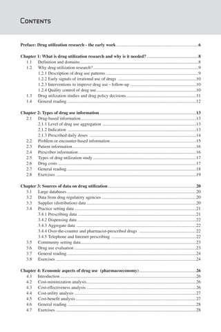 Contents


Preface: Drug utilization research - the early work ...........................................................................6

Chapter 1: What is drug utilization research and why is it needed? ...............................................8
  1.1 Definition and domains............................................................................................................8
  1.2 Why drug utilization research? ................................................................................................9
        1.2.1 Description of drug use patterns ....................................................................................9
        1.2.2 Early signals of irrational use of drugs .......................................................................10
        1.2.3 Interventions to improve drug use - follow-up ............................................................10
        1.2.4 Quality control of drug use...........................................................................................10
  1.3 Drug utilization studies and drug policy decisions................................................................11
  1.4 General reading ......................................................................................................................12

Chapter 2: Types of drug use information ........................................................................................13
  2.1 Drug-based information .........................................................................................................13
        2.1.1 Level of drug use aggregation .....................................................................................13
        2.1.2 Indication .....................................................................................................................13
        2.1.3 Prescribed daily doses .................................................................................................14
  2.2 Problem or encounter-based information ..............................................................................15
  2.3 Patient information.................................................................................................................16
  2.4 Prescriber information ...........................................................................................................16
  2.5 Types of drug utilization study ..............................................................................................17
  2.6 Drug costs ..............................................................................................................................17
  2.7 General reading ......................................................................................................................18
  2.8 Exercises ................................................................................................................................19

Chapter 3: Sources of data on drug utilization ................................................................................20
  3.1 Large databases ......................................................................................................................20
  3.2 Data from drug regulatory agencies ......................................................................................20
  3.3 Supplier (distribution) data ....................................................................................................20
  3.4 Practice setting data ...............................................................................................................21
        3.4.1 Prescribing data ............................................................................................................21
        3.4.2 Dispensing data ............................................................................................................22
        3.4.3 Aggregate data .............................................................................................................22
        3.4.4 Over-the-counter and pharmacist-prescribed drugs ....................................................22
        3.4.5 Telephone and Internet prescribing .............................................................................22
  3.5 Community setting data .........................................................................................................23
  3.6 Drug use evaluation ...............................................................................................................23
  3.7 General reading ......................................................................................................................24
  3.8 Exercises ................................................................................................................................24

Chapter 4: Economic aspects of drug use (pharmacoeconomy) ....................................................26
  4.1 Introduction ............................................................................................................................26
  4.2 Cost-minimization analysis....................................................................................................26
  4.3 Cost-effectiveness analysis ....................................................................................................26
  4.4 Cost-utility analysis ...............................................................................................................27
  4.5 Cost-benefit analysis ..............................................................................................................27
  4.6 General reading ......................................................................................................................28
  4.7 Exercises ................................................................................................................................28
 