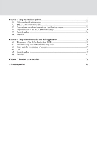Chapter 5: Drug classification systems..............................................................................................33
  5.1 Different classification systems .............................................................................................33
  5.2 The ATC classification system...............................................................................................33
  5.3 Ambivalence towards an international classification system ................................................35
  5.4 Implementation of the ATC/DDD methodology ...................................................................36
  5.5 General reading ......................................................................................................................36
  5.6 Exercises ................................................................................................................................37

Chapter 6: Drug utilization metrics and their applications ............................................................38
  6.1 The concept of the defined daily dose (DDD).......................................................................38
  6.2 Prescribed daily dose and consumed daily dose....................................................................39
  6.3 Other units for presentation of volume..................................................................................39
  6.4 Cost ......................................................................................................................................39
  6.5 General reading .....................................................................................................................40
  6.6 Exercises ...............................................................................................................................41

Chapter 7: Solutions to the exercises .................................................................................................74

Acknowledgements...............................................................................................................................84
 