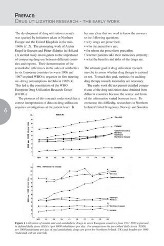 Preface:
    Drug utilization research - the early work

    The development of drug utilization research              became clear that we need to know the answers
    was sparked by initiatives taken in Northern              to the following questions:
    Europe and the United Kingdom in the mid-                 • why drugs are prescribed;
    1960s (1, 2). The pioneering work of Arthur               • who the prescribers are;
    Engel in Sweden and Pieter Siderius in Holland            • for whom the prescribers prescribe;
    (3) alerted many investigators to the importance          • whether patients take their medicines correctly;
    of comparing drug use between different count-            • what the benefits and risks of the drugs are.
    ries and regions. Their demonstration of the
    remarkable differences in the sales of antibiotics        The ultimate goal of drug utilization research
    in six European countries between 1966 and                must be to assess whether drug therapy is rational
    1967 inspired WHO to organize its first meeting           or not. To reach this goal, methods for auditing
    on «Drug consumption» in Oslo in 1969 (4).                drug therapy towards rationality are necessary.
    This led to the constitution of the WHO                      The early work did not permit detailed compa-
    European Drug Utilization Research Group                  risons of the drug utilization data obtained from
    (DURG).                                                   different countries because the source and form
       The pioneers of this research understood that a        of the information varied between them. To
    correct interpretation of data on drug utilization        overcome this difficulty, researchers in Northern
    requires investigations at the patient level. It          Ireland (United Kingdom), Norway and Sweden
6




    Figure 1 Utilization of insulin and oral antidiabetic drugs in seven European countries from 1971-1980 expressed
    in defined daily doses (DDDs) per 1000 inhabitants per day. For comparison the prescribed daily doses (PDD)
    per 1000 inhabitants per day of oral antidiabetic drugs are given for Northern Ireland (UK) and Sweden for 1980
    (indicated with an asterisk).
 