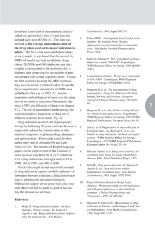 developed a new unit of measurement, initially                  Scandinavica, 1984, Suppl. 683:7-9.
called the agreed daily dose (5) and later the
                                                          2.    Dukes MNG. Development from Crooks to the
defined daily dose (DDD) (6). This unit was
                                                                nineties. In: Auditing Drug Therapy.
defined as the average maintenance dose of                      Approaches towards rationality at reasonable
the drug when used on its major indication in                   costs. Stockholm, Swedish Pharmaceutical
adults. The first study used antidiabetic drugs                 Press, 1992.
as an example: it was found that the sum of the
                                                          3.    Engel A, Siderius P. The consumption of drugs.
DDDs of insulin and oral antidiabetic drugs
                                                                Report on a study 1966-1967. Copenhagen,
(about 20 DDDs per1000 inhabitants per day)                     WHO Regional Office for Europe, 1968 (EURO
roughly corresponded to the morbidity due to                    3101).
diabetes after correction for the number of pati-
ents treated with dietary regimens alone. Among           4.    Consumption of drugs. Report on a symposium
                                                                in Oslo 1969. Copenhagen, WHO Regional
the first countries to adopt the DDD methodo-
                                                                Office for Europe, 1970 (EURO 3102).
logy was the former Czechoslovakia (7) and the
first comprehensive national list of DDDs was             5.    Bergman U, et al. The measurement of drug
published in Norway in 1975 (8). Another                        consumption. Drugs for diabetes in Northern
important methodological advance was the adop-                  Ireland, Norway, and Sweden. European
                                                                Journal of Clinical Pharmacology, 1975,8:83-
tion of the uniform anatomical therapeutic che-
                                                                89.
mical (ATC) classification of drugs (see chapter                                                                    7
5.2). The use of standardized methodology allo-           6.    Bergman U et al., eds. Studies in drug utilizati-
wed meaningful comparisons of drug use in                       on. Methods and applications. Copenhagen,
different countries to be made (Fig. 1).                        WHO Regional Office for Europe, 1979 (WHO
                                                                Regional Publications, European Series No. 8).
   Drug utilization research developed quickly
during the following 30 years and soon became a           7.    Stika L et al. Organization of data collection in
respectable subject for consideration at inter-                 Czechoslovakia. In: Bergman U et al., eds.
national congresses in pharmacology, pharmacy                   Studies in drug utilization. Methods and appli-
and epidemiology. Particularly rapid develop-                   cations. WHO Regional Office for Europe,
                                                                Copenhagen, 1979 (WHO Regional Publications
ments were seen in Australia (9) and Latin
                                                                European Series No. 8) pp.125-136.
America (10). The number of English-language
papers on the subject listed in the Cumulative            8.    Baksaas Aasen I et al. Drug dose statistics, list
index medicus rose from 20 in 1973 (when the                    of defined daily doses for drugs registered in
term «drug utilization« first appeared) to 87 in                Norway. Oslo, Norsk Medicinal Depot, 1975.
1980, 167 in 1990, and 486 in 2000.
                                                          9.    Hall RC. Drug use in Australia. In: Sjöqvist F,
   History has taught us that successful research               Agenäs I, eds. Drug utilization studies:
in drug utilization requires multidisciplinary col-             Implications for medical care. Acta Medica
laboration between clinicians, clinical pharmaco-               Scandinavica, 1983, Suppl. XXX:79-80.
logists, pharmacists and epidemiologists.
                                                          10.   Drug Utilization Research Group, Latin
Without the support of the prescribers, this rese-
                                                                America. Multicenter study on self-medication
arch effort will fail to reach its goal of facilita-            and self-prescription in six Latin American
ting the rational use of drugs.                                 countries. Clinical Pharmacology and
                                                                Therapeutics, 1997, 61:488-493.
References
                                                          11.   Bergman U, Sjöqvist F. Measurement of drug
1.    Wade O. Drug utilization studies - the first              utilization in Sweden: methodological and clini-
      attempts. Plenary lecture. In: Sjöqvist F,                cal implications. Acta Medica Scandinavica,
      Agenäs I. eds. Drug utilization studies: implica-         1984, Suppl 683:15-22.
      tions for medical care. Acta Medica
 