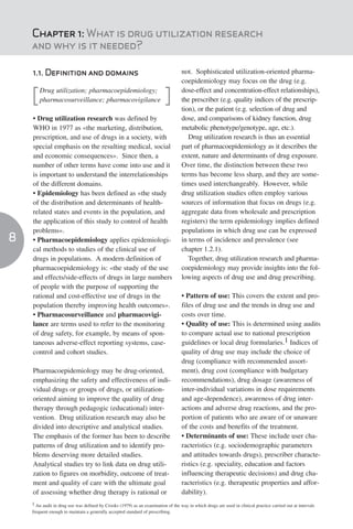 Chapter 1: What is drug utilization research
    and why is it needed?

    1.1. Definition and domains                                                    not. Sophisticated utilization-oriented pharma-
                                                                                   coepidemiology may focus on the drug (e.g.
        Drug utilization; pharmacoepidemiology;                                    dose-effect and concentration-effect relationships),
    [   pharmacosurveillance; pharmacovigilance                           ]        the prescriber (e.g. quality indices of the prescrip-
                                                                                   tion), or the patient (e.g. selection of drug and
    • Drug utilization research was defined by                                     dose, and comparisons of kidney function, drug
    WHO in 1977 as «the marketing, distribution,                                   metabolic phenotype/genotype, age, etc.).
    prescription, and use of drugs in a society, with                                 Drug utilization research is thus an essential
    special emphasis on the resulting medical, social                              part of pharmacoepidemiology as it describes the
    and economic consequences». Since then, a                                      extent, nature and determinants of drug exposure.
    number of other terms have come into use and it                                Over time, the distinction between these two
    is important to understand the interrelationships                              terms has become less sharp, and they are some-
    of the different domains.                                                      times used interchangeably. However, while
    • Epidemiology has been defined as «the study                                  drug utilization studies often employ various
    of the distribution and determinants of health-                                sources of information that focus on drugs (e.g.
    related states and events in the population, and                               aggregate data from wholesale and prescription
    the application of this study to control of health                             registers) the term epidemiology implies defined
    problems».                                                                     populations in which drug use can be expressed
8   • Pharmacoepidemiology applies epidemiologi-                                   in terms of incidence and prevalence (see
    cal methods to studies of the clinical use of                                  chapter 1.2.1).
    drugs in populations. A modern definition of                                      Together, drug utilization research and pharma-
    pharmacoepidemiology is: «the study of the use                                 coepidemiology may provide insights into the fol-
    and effects/side-effects of drugs in large numbers                             lowing aspects of drug use and drug prescribing.
    of people with the purpose of supporting the
    rational and cost-effective use of drugs in the                                • Pattern of use: This covers the extent and pro-
    population thereby improving health outcomes».                                 files of drug use and the trends in drug use and
    • Pharmacosurveillance and pharmacovigi-                                       costs over time.
    lance are terms used to refer to the monitoring                                • Quality of use: This is determined using audits
    of drug safety, for example, by means of spon-                                 to compare actual use to national prescription
    taneous adverse-effect reporting systems, case-                                guidelines or local drug formularies.1 Indices of
    control and cohort studies.                                                    quality of drug use may include the choice of
                                                                                   drug (compliance with recommended assort-
    Pharmacoepidemiology may be drug-oriented,                                     ment), drug cost (compliance with budgetary
    emphasizing the safety and effectiveness of indi-                              recommendations), drug dosage (awareness of
    vidual drugs or groups of drugs, or utilization-                               inter-individual variations in dose requirements
    oriented aiming to improve the quality of drug                                 and age-dependence), awareness of drug inter-
    therapy through pedagogic (educational) inter-                                 actions and adverse drug reactions, and the pro-
    vention. Drug utilization research may also be                                 portion of patients who are aware of or unaware
    divided into descriptive and analytical studies.                               of the costs and benefits of the treatment.
    The emphasis of the former has been to describe                                • Determinants of use: These include user cha-
    patterns of drug utilization and to identify pro-                              racteristics (e.g. sociodemographic parameters
    blems deserving more detailed studies.                                         and attitudes towards drugs), prescriber characte-
    Analytical studies try to link data on drug utili-                             ristics (e.g. speciality, education and factors
    zation to figures on morbidity, outcome of treat-                              influencing therapeutic decisions) and drug cha-
    ment and quality of care with the ultimate goal                                racteristics (e.g. therapeutic properties and affor-
    of assessing whether drug therapy is rational or                               dability).
    1 An audit in drug use was defined by Crooks (1979) as an examination of the way in which drugs are used in clinical practice carried out at intervals
    frequent enough to maintain a generally accepted standard of prescribing.
 