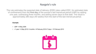 Naegele’s rule
The rule estimates the expected date of delivery (EDD) (also called EDC, for estimated date
of confinement) from the first day of the woman's last menstrual period (LMP) by adding
one year, subtracting three months, and adding seven days to that date. The result is
approximately 280 days (40 weeks) from the start of the last menstrual period.
Example:
• LMP = 8 May 2009
• +1 year = 8 May 2010−3 months = 8 February 2010+7 days = 15 February 2010
 
