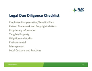Legal Due Diligence Checklist
Employee Compensation/Benefits Plans 
Patent, Trademark and Copyright Matters
Proprietary Information
Tangible Property
Litigation and Audits
Environmental
Management
Local Customs and Practices



                                          10
 