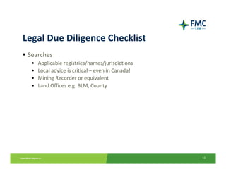 Legal Due Diligence Checklist
 Searches
  •   Applicable registries/names/jurisdictions
  •   Local advice is critical – even in Canada!
  •   Mining Recorder or equivalent
  •   Land Offices e.g. BLM, County




                                                   13
 