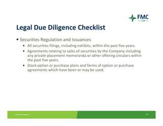 Legal Due Diligence Checklist
 Securities Regulation and Issuances
  • All securities filings, including exhibits, within the past five years.
  • Agreements relating to sales of securities by the Company including 
    any private placement memoranda or other offering circulars within 
    the past five years.
  • Stock option or purchase plans and forms of option or purchase 
    agreements which have been or may be used.




                                                                              14
 