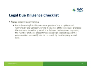 Legal Due Diligence Checklist
 Shareholder Information
  • Records setting for all issuances or grants of stock, options and 
    warrants by the Company, listing the names of the issuees or grantees, 
    the amounts issued or granted, the dates of the issuances or grants, 
    the number of shares presently exercisable (if applicable) and the 
    consideration received (or to be received) by the Company in each 
    case.




                                                                          16
 
