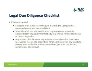 Legal Due Diligence Checklist
 Environmental
  • Schedule of all instances in the past in which the Company has 
    corrected unsafe working conditions.
  • Schedule of all permits, certificates, registrations or approvals 
    obtained from any governmental body responsible for environmental 
    or health regulation.
  • Any notices of violation or requests for information that have been 
    received or threatened at any time for alleged failure of any facility to 
    comply with applicable environmental laws, permits, certificates, 
    registrations or approval.




                                                                                 30
 