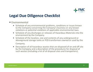 Legal Due Diligence Checklist
 Environmental
  • Schedule of any environmental problems, conditions or issues known 
    to the Company concerning the Company’s business or any known 
    violations or potential violations of applicable environmental laws.
  • Schedule of any discharges or releases of Hazardous Materials into the 
    environment by the Company.
  • Schedule of the location, size and contents of any underground or 
    aboveground storage tanks or PCB transformers owned or used by the 
    Company.
  • Description of all hazardous wastes that are disposed of on and off site 
    by the Company and a description of the procedures for disposal of 
    such wastes (including a list of all disposal sites and transporters).




                                                                            31
 