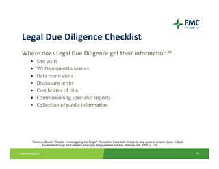 Legal Due Diligence Checklist
Where does Legal Due Diligence get their information?1
   •   Site visits
   •   Written questionnaires
   •   Data room visits
   •   Disclosure letter
   •   Certificates of title
   •   Commissioning specialist reports
   •   Collection of public information




   1Rankine,Denzil. “Chapter 5-Investigating the Target”, Acquisition Essentials: A step-by-step guide to smarter deals, E-Book
          Accessible through the Carleton University Library website: Harlow, Prentice Hall, 2005, p. 110

                                                                                                                                  36
 