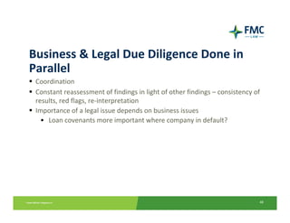Business & Legal Due Diligence Done in 
Parallel
 Coordination
 Constant reassessment of findings in light of other findings – consistency of 
 results, red flags, re‐interpretation
 Importance of a legal issue depends on business issues
   • Loan covenants more important where company in default?




                                                                              48
 