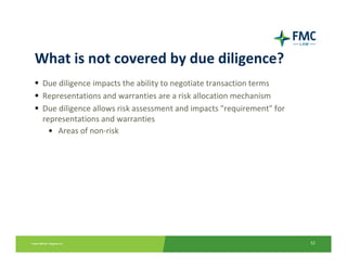 What is not covered by due diligence?
 Due diligence impacts the ability to negotiate transaction terms
 Representations and warranties are a risk allocation mechanism
 Due diligence allows risk assessment and impacts "requirement" for 
 representations and warranties
   • Areas of non‐risk




                                                                       52
 
